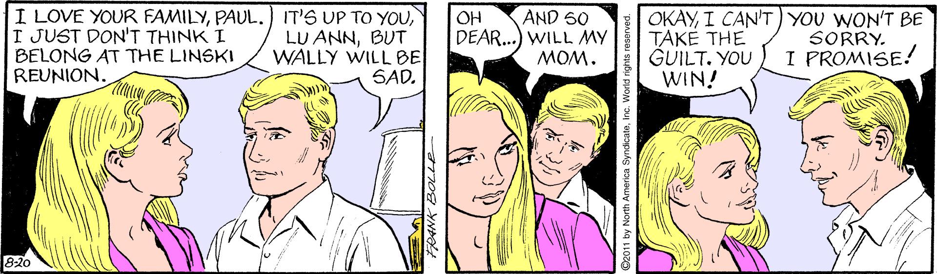 Jaw OCR: I LOVE YOUR FAMILYI JUST DON'T THINK I BELONG AT THE LINSKI REUNION. AND S0 DEAR...) WILL MY *WOW OKAYI CAN'T) YOU WON'T BE TÁKE THE GUILT. YOU WIN! OH LU ANNBUT WALLY WILL BE SAD. SORRY. I PROMISE! 8-20 ANK BOLLE ©2011 by North America SyndicateInc. World rights reserved. I LOVE YOUR FAMILYPAUL. IT'S UP TO YOUI JUST DON'T THINK I BELONG AT THE LINSKI REUNION. AND S0 DEAR...) WILL MY *WOW OKAYI CAN'T) YOU WON'T BE TÁKE THE GUILT. YOU WIN! OH LU ANNBUT WALLY WILL BE SAD. SORRY. I PROMISE! 8-20 ANK BOLLE ©2011 by North America SyndicateInc. World rights reserved.