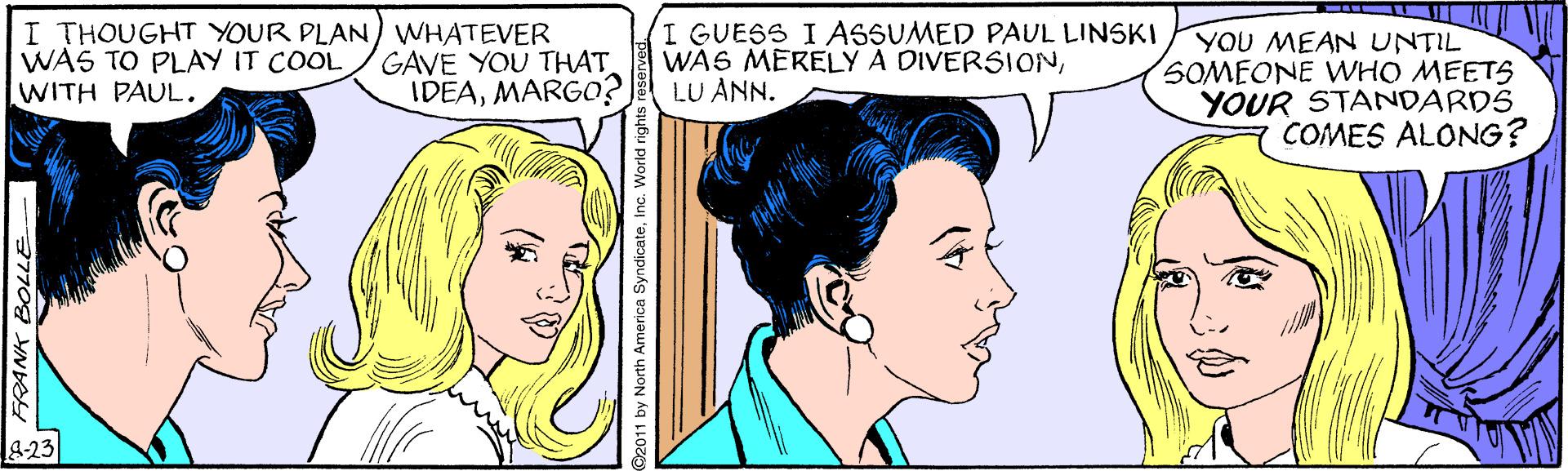 Cartoon OCR: I THOUGHT YOUR PLAN) WHATEVER WAS TO PLAY IT COOL WITH PAUL. I GUESS I ASSUMED PAUL LINSKI WAS MERELY A DIVERSIONLU ANN. YOU MEAN UNTIL SOMEONE WWHO MEETS YOUR STANDARDS COMES ALONG? GAVE YOU THAT IDEAMARGO? &-23 * FRANK BOLLE I THOUGHT YOUR PLAN) WHATEVER WAS TO PLAY IT COOL WITH PAUL. I GUESS I ASSUMED PAUL LINSKI WAS MERELY A DIVERSIONLU ANN. YOU MEAN UNTIL SOMEONE WWHO MEETS YOUR STANDARDS COMES ALONG? GAVE YOU THAT IDEAMARGO? &-23 * FRANK BOLLE