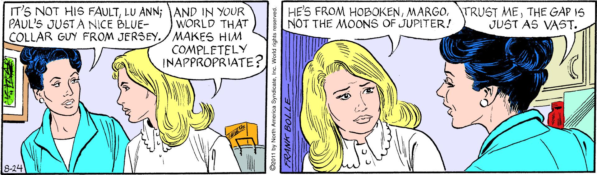 Mouth OCR: IT'S NOT HIS FAULTLU ANN; AND IN YOUR WORLD THAT COLLAR GUY FROM JERSEYMAKES HIM COMPLETELY INAPPROPRIATE? HES FROM HOBOKENTHE GAP IS NOT THE MOONS OF JUPITER! PAUL'S JUSTA NICE BLUE- JUST AS VAST. 8-24 ©2011 by North America SyndicateInc. World rights IT'S NOT HIS FAULTLU ANN; AND IN YOUR WORLD THAT COLLAR GUY FROM JERSEYMAKES HIM COMPLETELY INAPPROPRIATE? HES FROM HOBOKENMARGO. TRUST METHE GAP IS NOT THE MOONS OF JUPITER! PAUL'S JUSTA NICE BLUE- JUST AS VAST. 8-24 ©2011 by North America SyndicateInc. World rights