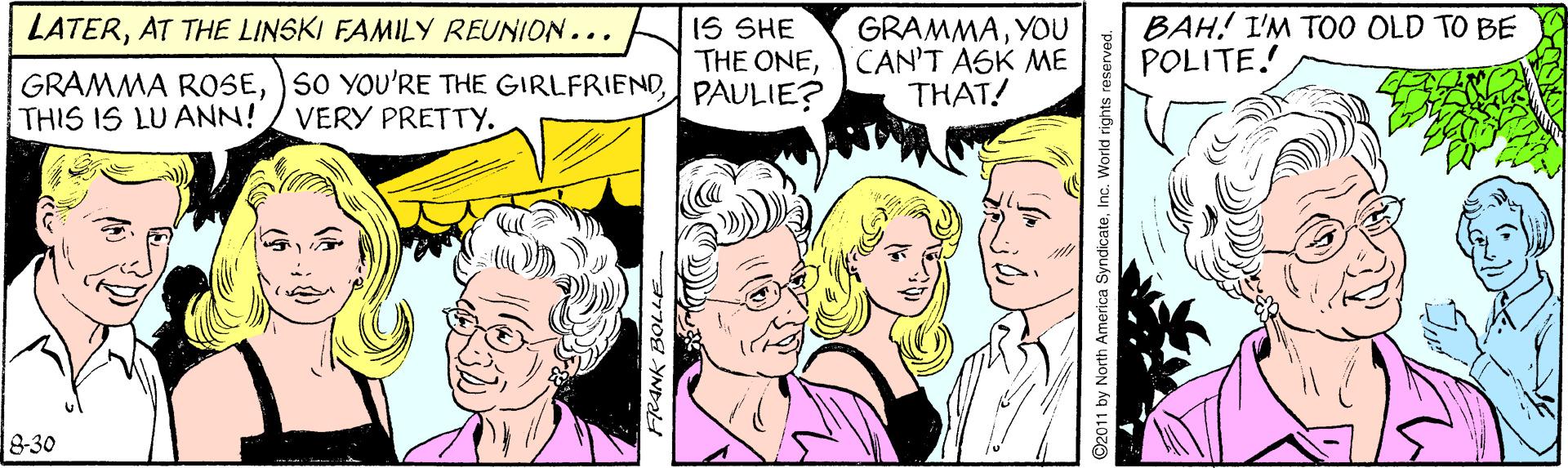 Mammal OCR: LATERAT THE LINSKI FAMILY REUNION... IS SHE THE ONECAN'T ASK ME PAULIE? BAH! I'M TO0 OLD TO BE POLITE. GRAMMAYOU GRAMMA ROSETHIS IS LU ANN!/ VERY PRETTY. THAT! 8-30 L YND ©2011 by North America SyndicateAT THE LINSKI FAMILY REUNION... IS SHE THE ONECAN'T ASK ME PAULIE? BAH! I'M TO0 OLD TO BE POLITE. GRAMMAYOU GRAMMA ROSESO YOU'RE THE GIRLFRIENDTHIS IS LU ANN!/ VERY PRETTY. THAT! 8-30 L YND ©2011 by North America Syndicate