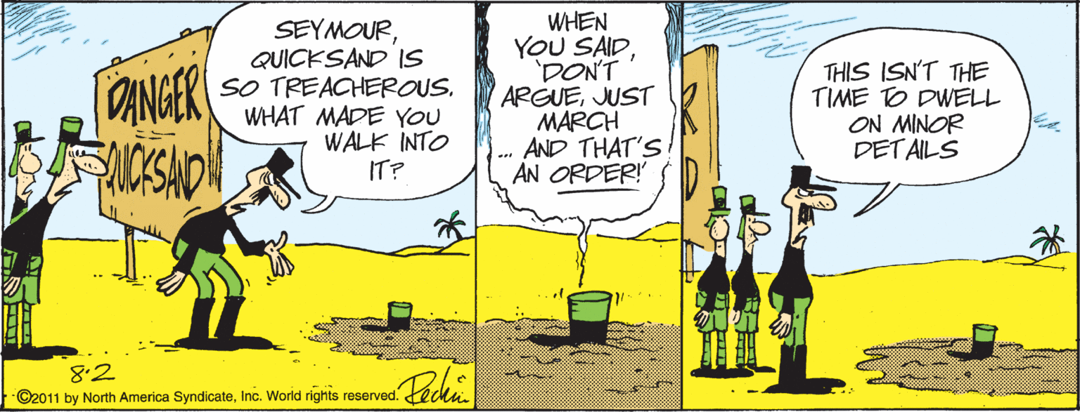 Art OCR: SEYMOURQUICKSAND IS SO TREACHEROUS. WHAT MADE YOU WALK INTO IT? WHEN YOU SAIDDONT ARGUEJUST MARCH AND THAT'S AN ORDER! THIS ISN'T THE TIME TO DWELL ON MINOR DETAILS ANGER 8.2 ©2011 by North America SyndicateInc. World rights reserved. SEYMOURQUICKSAND IS SO TREACHEROUS. WHAT MADE YOU WALK INTO IT? WHEN YOU SAIDDONT ARGUEJUST MARCH AND THAT'S AN ORDER! THIS ISN'T THE TIME TO DWELL ON MINOR DETAILS ANGER 8.2 ©2011 by North America SyndicateInc. World rights reserved.