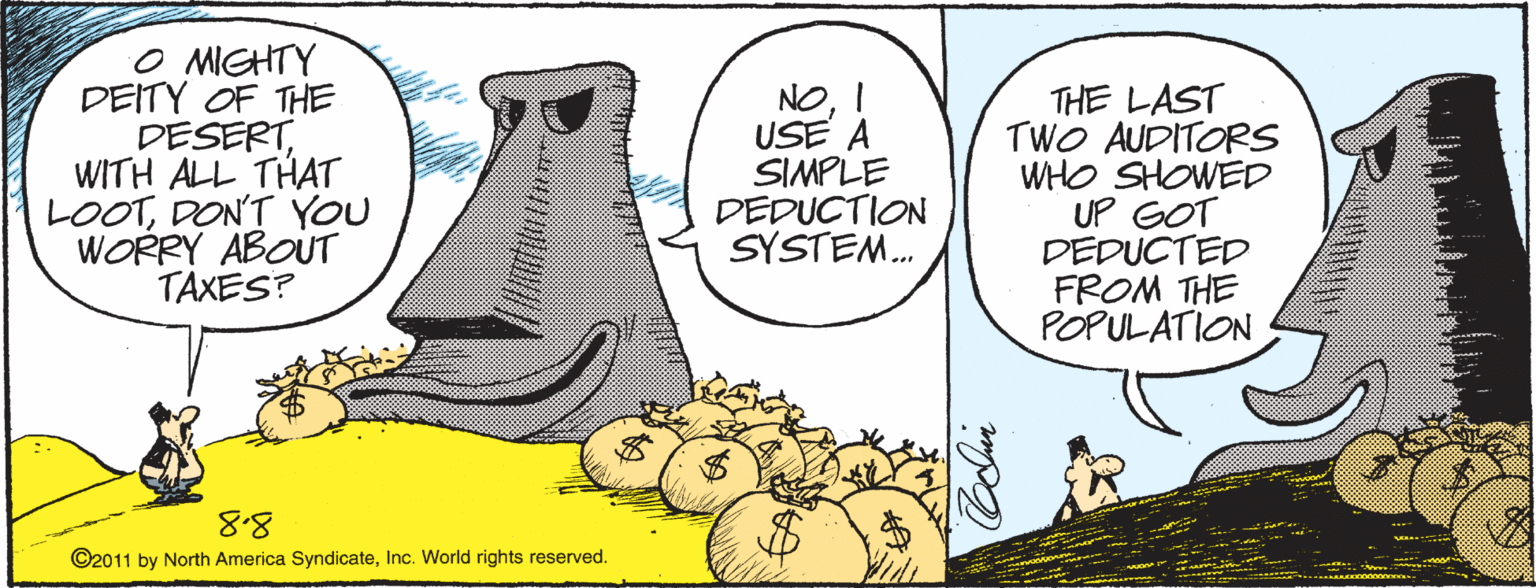 Comics OCR: O MIGHTY DEITY OF THE DESERTWITH ALL THAT LOOTDON'T YOU WORRY ABOUT TAXES? NOUSE A SIMPLE DEDUCTION SYSTEM. THE LAST TWO AUDITORS WHO SHOWED UP GOT DEDUCTED FROM THE POPULATION 8.8 ©2011 by North America SyndicateInc. World rights reserved. %24 O MIGHTY DEITY OF THE DESERTWITH ALL THAT LOOTDON'T YOU WORRY ABOUT TAXES? NOUSE A SIMPLE DEDUCTION SYSTEM. THE LAST TWO AUDITORS WHO SHOWED UP GOT DEDUCTED FROM THE POPULATION 8.8 ©2011 by North America SyndicateInc. World rights reserved. %24