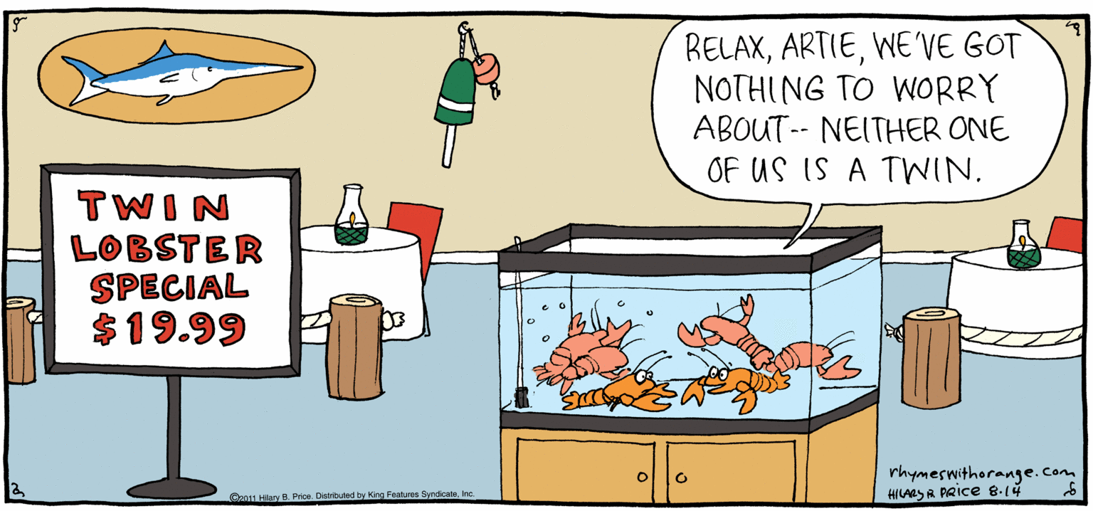 Font OCR: RELAXWE'VE GOT NOTHING TO WORRY ABOUT-- NEITHER ONE OF US IS A TWIN. Rhymes with Orange TWIN LOBSTER SPECIAL $19.99 by HILARY B. PRIce rhymeswithorange.Cam HILASA PRice 814 LHaryB Pree. Dertusby ng Pe fyrdcee. nc RELAXWE'VE GOT NOTHING TO WORRY ABOUT-- NEITHER ONE OF US IS A TWIN. Rhymes with Orange TWIN LOBSTER SPECIAL $19.99 by HILARY B. PRIce rhymeswithorange.Cam HILASA PRice 814 LHaryB Pree. Dertusby ng Pe fyrdcee. nc