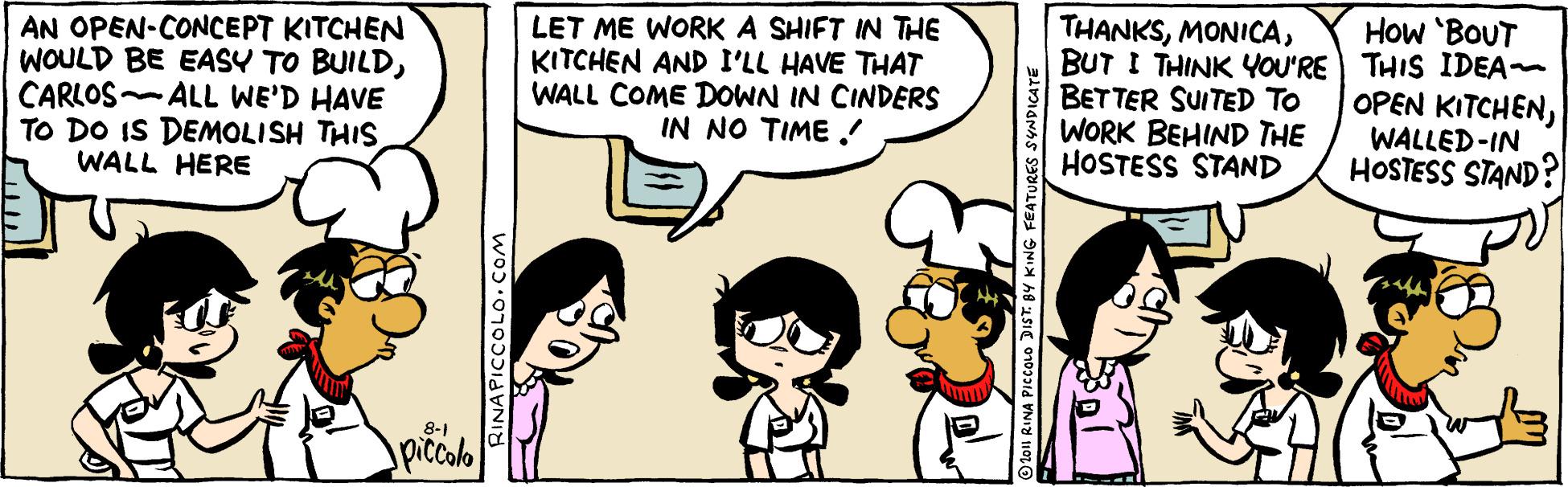 Jaw OCR: AN OPEN-CONCEPT KITCHEN WOULD BE EASY TO BUILDCARLOS ALL WE'D HAVE TO DO IS DEMOLISH THIS WALL HERE THANKSBUT I THINK YOU'RE) THIS IDEA BETTER SUITED To WORK BEHIND THE HOSTESS STAND How 'BOUT LET ME WORK A SHIFT IN THE KITCHEN AND I'LL HAVE THAT WALL COME DOWN IN CINDERS IN NO TIME ! OPEN KITCHENWALLED-IN HOSTESS STAND? 8-1 piccolo O 1o1 RINA PICCOLO DIST. BY KING FEATURES SYNDICATE AN OPEN-CONCEPT KITCHEN WOULD BE EASY TO BUILDCARLOS ALL WE'D HAVE TO DO IS DEMOLISH THIS WALL HERE THANKSBUT I THINK YOU'RE) THIS IDEA BETTER SUITED To WORK BEHIND THE HOSTESS STAND How 'BOUT LET ME WORK A SHIFT IN THE KITCHEN AND I'LL HAVE THAT WALL COME DOWN IN CINDERS IN NO TIME ! OPEN KITCHENWALLED-IN HOSTESS STAND? 8-1 piccolo O 1o1 RINA PICCOLO DIST. BY KING FEATURES SYNDICATE