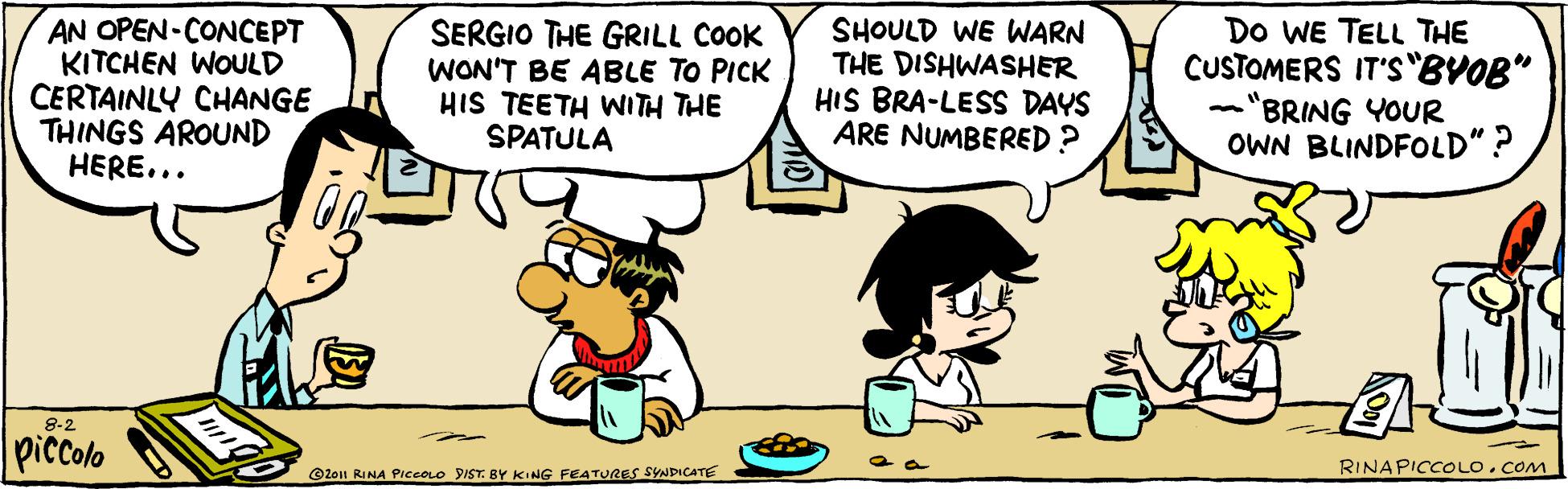 Font OCR: AN OPEN-CONCEPT KITCHEN WOULD CERTAINLY CHANGE THINGS AROUND HERE... SERGIO THE GRILL COOK WON'T BE ABLE TO PICK HIS TEETH WITH THE SPATULA SHOULD WE WARN THE DISHWASHER HIS BRA-LESS DAYS ARE NUMBERED? Do WE TELL THE CUSTOMERS IT'S"BVOB" -"BRING YOUR OWN BLINDFOLD"? 8-2 piccolo RINAPICCOLOCOM ©2011 RINA PIccoLo 9IST. BY KING FEATURES SYNDICATE AN OPEN-CONCEPT KITCHEN WOULD CERTAINLY CHANGE THINGS AROUND HERE... SERGIO THE GRILL COOK WON'T BE ABLE TO PICK HIS TEETH WITH THE SPATULA SHOULD WE WARN THE DISHWASHER HIS BRA-LESS DAYS ARE NUMBERED? Do WE TELL THE CUSTOMERS IT'S"BVOB" -"BRING YOUR OWN BLINDFOLD"? 8-2 piccolo RINAPICCOLOCOM ©2011 RINA PIccoLo 9IST. BY KING FEATURES SYNDICATE