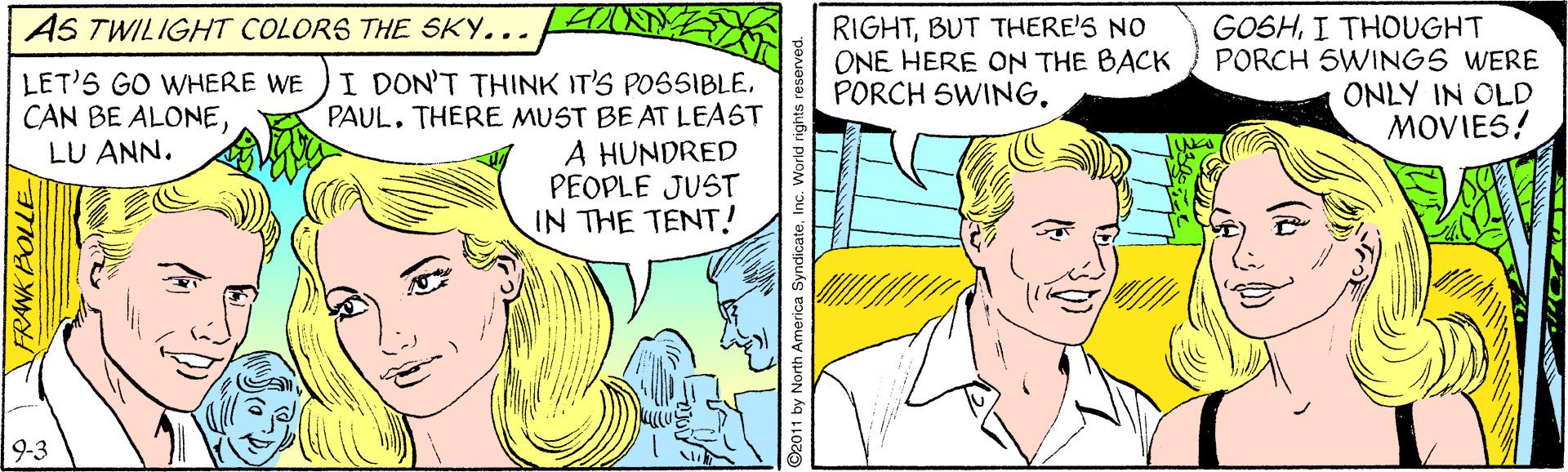 Organism OCR: AS TWILIGHT COLORS THE SKY... RIGHTBUT THERE'S NO ONE HERE ON THE BACK PORCH SWINGI THOUGHT PORCH SWINGS WERE ONLY IN OLD MOVIES! LET'S GO WHERE WE CAN BE ALONELU ANN. I DON'T THINK IT'S POSSIBLEPAUL. THERE MUST BE AT LEAST A HUNDRED PEOPLE JUST IN THE TENT! 9-3 RAWKBOLLE O2011 by North America SyndicateInc. World rig AS TWILIGHT COLORS THE SKY... RIGHTBUT THERE'S NO ONE HERE ON THE BACK PORCH SWINGI THOUGHT PORCH SWINGS WERE ONLY IN OLD MOVIES! LET'S GO WHERE WE CAN BE ALONELU ANN. I DON'T THINK IT'S POSSIBLEPAUL. THERE MUST BE AT LEAST A HUNDRED PEOPLE JUST IN THE TENT! 9-3 RAWKBOLLE O2011 by North America SyndicateInc. World rig