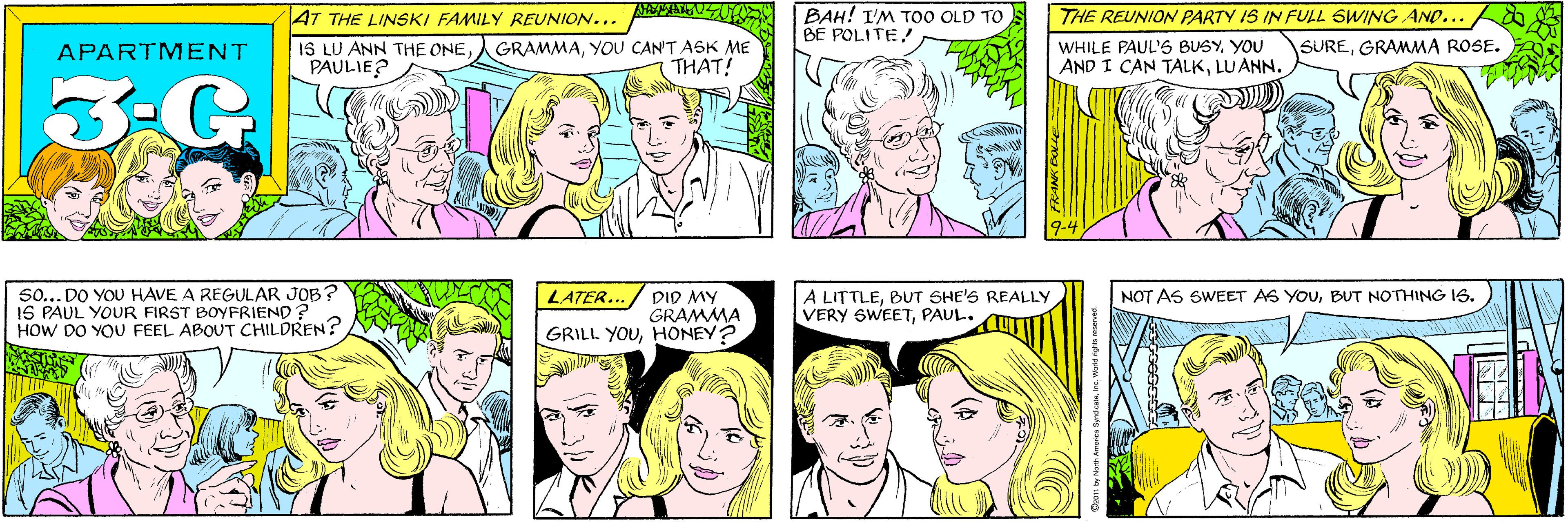 White OCR: BAH! I'M TOO OLD TO BE POLITE! AT THE LINSKI FAMILY REUNION... IS LU ANN THE ONEPAULIE? GRAMMAYOU CAN'T ASK ME THAT! APARTMENT 3-G 50... DO YOU HAVE A REGULAR JOB? IS PAUL YOUR FIRST BOYFRIEND? HOW DO YOU FEEL ABOUT CHILDREN? THE REUNION PARTY IS IN FULL SWING AND... WHILE PAUL'S BUSYYOU AND I CAN TALKLUANN. SUREGRAMMA ROSE. 9-4 DID MY GRAMMA GRILL YOUHONEY? A LITTLEBUT SHE'S REALLY VERY SWEETPAUL. LATER... NOT AS SWEET AS YOUBUT NOTHING IS. BAH! I'M TOO OLD TO BE POLITE! AT THE LINSKI FAMILY REUNION... IS LU ANN THE ONEPAULIE? GRAMMAYOU CAN'T ASK ME THAT! APARTMENT 3-G 50... DO YOU HAVE A REGULAR JOB? IS PAUL YOUR FIRST BOYFRIEND? HOW DO YOU FEEL ABOUT CHILDREN? THE REUNION PARTY IS IN FULL SWING AND... WHILE PAUL'S BUSYYOU AND I CAN TALKLUANN. SUREGRAMMA ROSE. 9-4 DID MY GRAMMA GRILL YOUHONEY? A LITTLEBUT SHE'S REALLY VERY SWEETPAUL. LATER... NOT AS SWEET AS YOUBUT NOTHING IS.