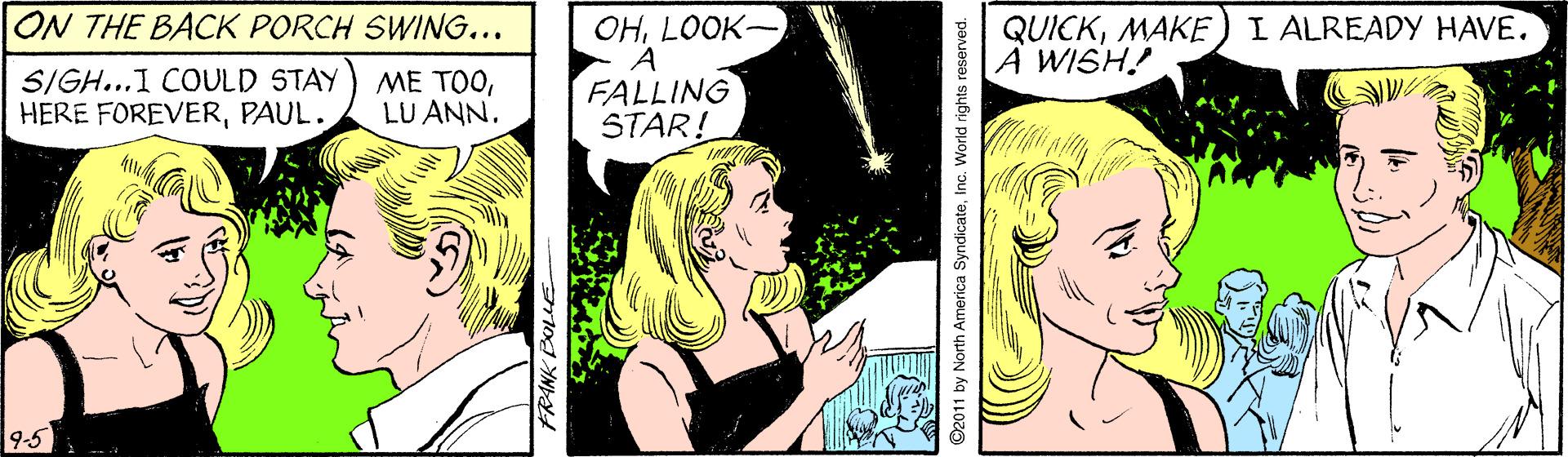 Comics OCR: ON THE BACK PORCH SWING... OHLOOK- A FALLING STAR! QUICKMAKE) I ALREADY HAVE. |A WISH! SIGH...1 COULD STAY HERE FOREVERPAUL. ?? ??LU ANN. 9:5 ©2011 by North America SyndicateInc. World rights reserved. ON THE BACK PORCH SWING... OHLOOK- A FALLING STAR! QUICKMAKE) I ALREADY HAVE. |A WISH! SIGH...1 COULD STAY HERE FOREVERPAUL. ?? ??LU ANN. 9:5 ©2011 by North America SyndicateInc. World rights reserved.