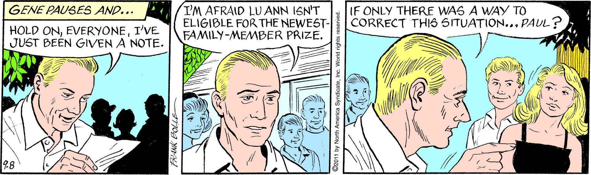 Jaw OCR: GENE PAUSES AND... I'M AFRAID LU ANN ISN'T ELIGIBLE FOR THE NEWEST- FAMILY-MEMBER PRIZE. IF ONLY THERE WAS A WAY TO CORRECT THIS SITUATION... PAUL? HOLD ONI'VE JUST BEEN GIVEN A NOTE. 98 2011 by North SyndicateIn GENE PAUSES AND... I'M AFRAID LU ANN ISN'T ELIGIBLE FOR THE NEWEST- FAMILY-MEMBER PRIZE. IF ONLY THERE WAS A WAY TO CORRECT THIS SITUATION... PAUL? HOLD ONI'VE JUST BEEN GIVEN A NOTE. 98 2011 by North Syndicate