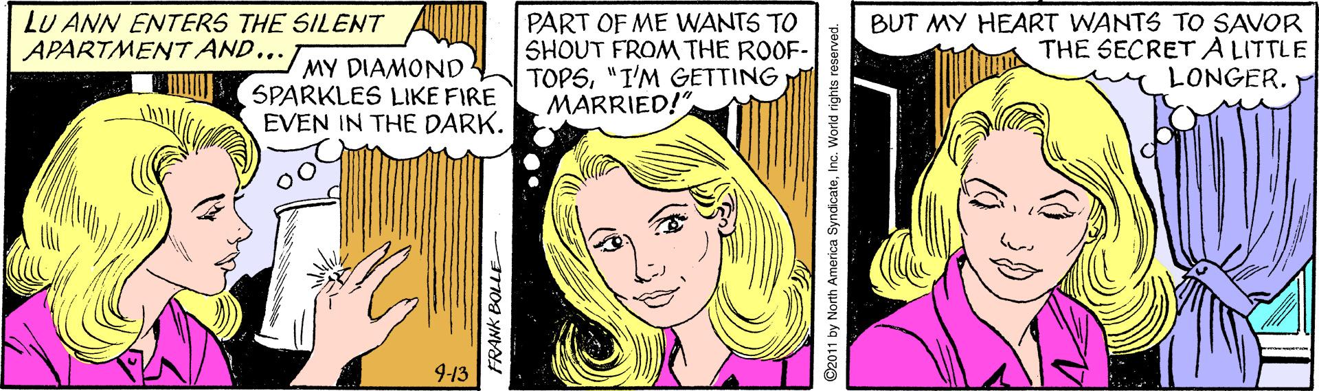 Yellow OCR: LU ANN ENTERS THE SILENT APARTMENT AND... MY DIAMOND SPARKLES LIKE FIRE EVEN IN THE DARK. PART OF ME WANTS TO SHOUT FROM THE ROOF- TOPS"I'M GETTING MARRIED!" BUT MY HEART WANTS TO SAVOR THE SECRETALITTLE LONGER. 9-13 ©2011 by North America SyndicateInc. World rights reserved. LU ANN ENTERS THE SILENT APARTMENT AND... MY DIAMOND SPARKLES LIKE FIRE EVEN IN THE DARK. PART OF ME WANTS TO SHOUT FROM THE ROOF- TOPS"I'M GETTING MARRIED!" BUT MY HEART WANTS TO SAVOR THE SECRETALITTLE LONGER. 9-13 ©2011 by North America SyndicateInc. World rights reserved.