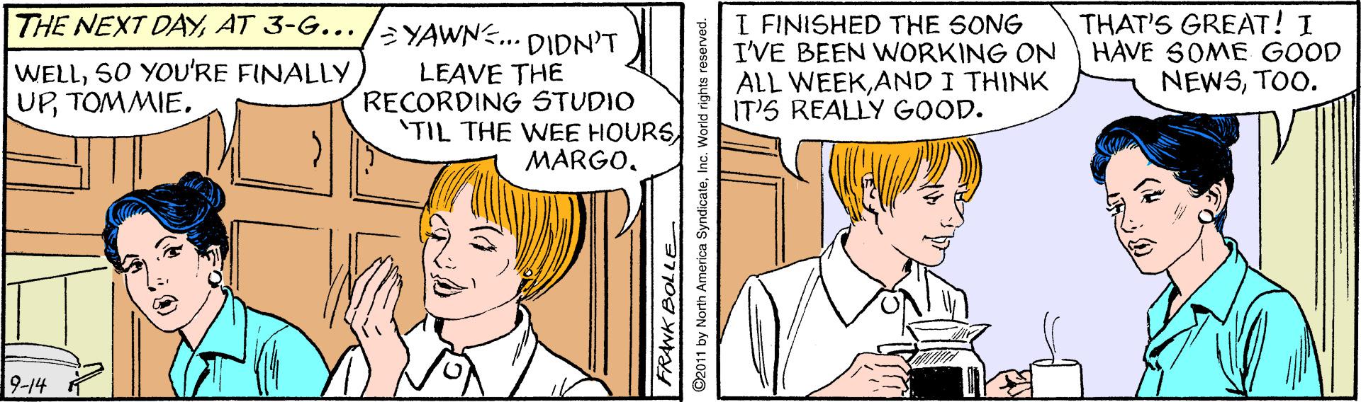 Sharing OCR: THE NEXT DAYAT 3-G.. /¿YAWN.. DIDN'T WELLS0 YOU'RE FINALLY UPTOMMIE. LEAVE THE RECORDING STUDIO 'TIL THE WEE HOURS MARGOI FINISHED THE SONG I'VE BEEN WORKING ON ALL WEEKAND I THINK IT'S REALLY GOOD. THAT'S GREAT! I HAVE SOME GOOD NEWSTOO. 9-14 FRANK BOLLE ©2011 by North America SyndicateInc. World rights reserved. THE NEXT DAYAT 3-G.. /¿YAWN.. DIDN'T WELLS0 YOU'RE FINALLY UPTOMMIE. LEAVE THE RECORDING STUDIO 'TIL THE WEE HOURS MARGOI FINISHED THE SONG I'VE BEEN WORKING ON ALL WEEKAND I THINK IT'S REALLY GOOD. THAT'S GREAT! I HAVE SOME GOOD NEWSTOO. 9-14 FRANK BOLLE ©2011 by North America SyndicateInc. World rights reserved.