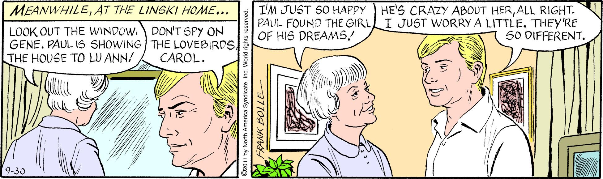Organism OCR: I'M JUST SO HAPPY PAUL FOUND THE GIRL OF HIS DREAMS! MEANWHILEAT THE LINSKI HOME... HE'S CRAZY ABOUT HERALL RIGHT. I JUST WORRY A LITTLE. THEY'RE S0 DIFFERENTTHE HOUSE TO LU ANN! DON'T SPY ON CAROL. 9-30 2011 by North America SyndicateFRANK BOLLE- I'M JUST SO HAPPY PAUL FOUND THE GIRL OF HIS DREAMS! MEANWHILEAT THE LINSKI HOME... HE'S CRAZY ABOUT HERALL RIGHT. I JUST WORRY A LITTLE. THEY'RE S0 DIFFERENTLOOK OUT THE WINDOWGENE. PAULIS SHOWING THE LOVEBIRDSTHE HOUSE TO LU ANN! DON'T SPY ON CAROL. 9-30 2011 by North America SyndicateFRANK BOLLE-