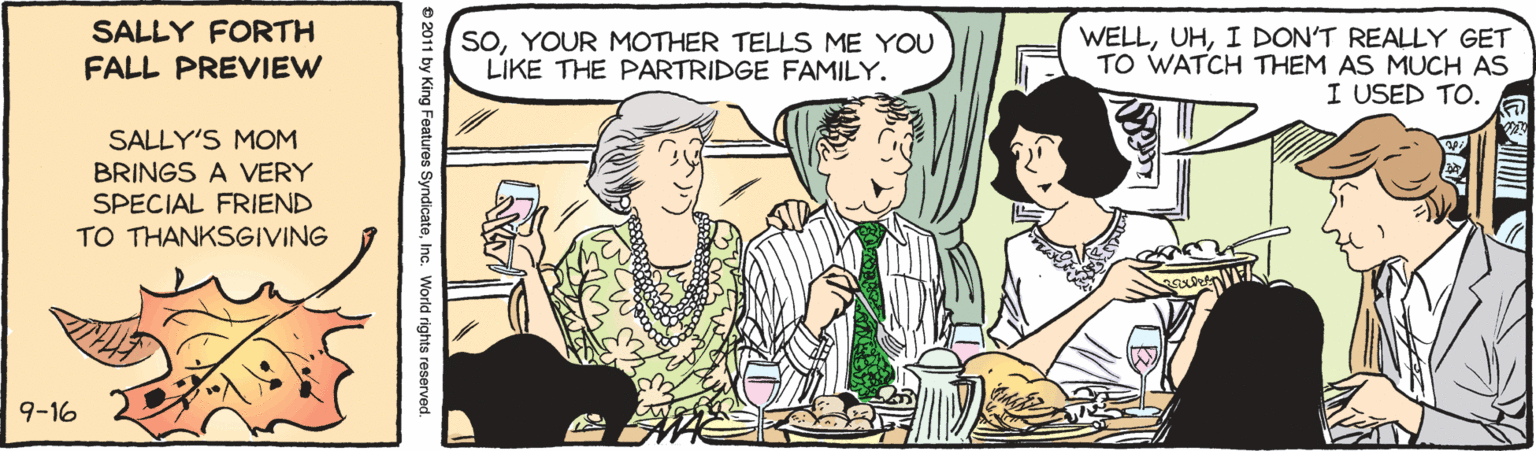 Parallel OCR: SALLY FORTH SOYOUR MOTHER TELLS ME YOU LIKE THE PARTRIDGE FAMILY. WELLI DON'T REALLY GET TO WATCH THEM AS MUCH AS I USED TO. FALL PREVIEW SALLY'S MOM BRINGS A VERY SPECIAL FRIEND TO THANKSGIVING 9-16 e 2011 by King Features SyndicateInc. World rights reserved. SALLY FORTH SOYOUR MOTHER TELLS ME YOU LIKE THE PARTRIDGE FAMILY. WELLI DON'T REALLY GET TO WATCH THEM AS MUCH AS I USED TO. FALL PREVIEW SALLY'S MOM BRINGS A VERY SPECIAL FRIEND TO THANKSGIVING 9-16 e 2011 by King Features SyndicateInc. World rights reserved.