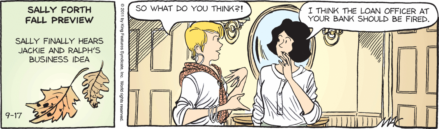 Art OCR: SALLY FORTH SO WHAT DO YOU THINK?! I THINK THE LOAN OFFICER AT YOUR BANK SHOULD BE FIRED. FALL PREVIEW SALLY FINALLY HEARS JACKIE AND RALPH'S BUSINESS IDEA 9-17 6 2011 by King Features SyndicateInc. World rights reservec SALLY FORTH SO WHAT DO YOU THINK?! I THINK THE LOAN OFFICER AT YOUR BANK SHOULD BE FIRED. FALL PREVIEW SALLY FINALLY HEARS JACKIE AND RALPH'S BUSINESS IDEA 9-17 6 2011 by King Features SyndicateInc. World rights reservec