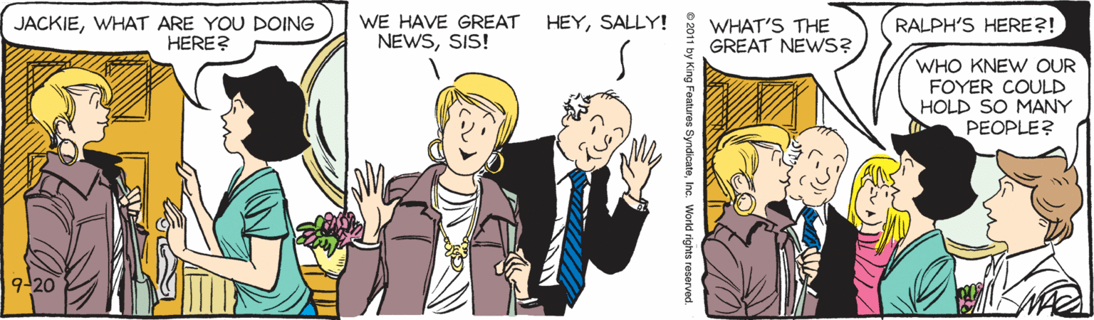 Interaction OCR: WE HAVE GREAT HEYSALLY! JACKIEWHAT ARE YOU DOING HERE? WHAT'S THE GREAT NEWS? RALPH'S HERE?! NEWSSIS! WHO KNEW OUR FOYER COULD HOLD SO MANY PEOPLE? 9-20 ng Features SyndicateInc. World rights reserved. WE HAVE GREAT HEYSALLY! JACKIEWHAT ARE YOU DOING HERE? WHAT'S THE GREAT NEWS? RALPH'S HERE?! NEWSSIS! WHO KNEW OUR FOYER COULD HOLD SO MANY PEOPLE? 9-20 ng Features SyndicateInc. World rights reserved.