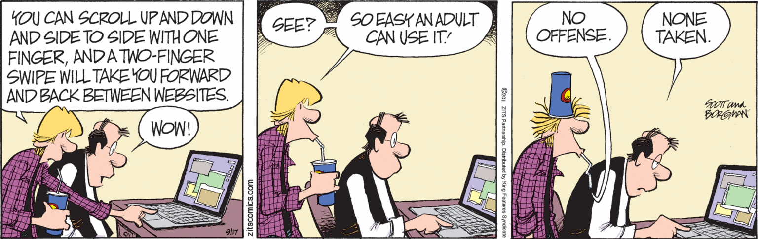 Comics OCR: YOU CAN SCROLL UPAND DOWN AND SIDE TO SIDE WITH ONE FINGERANDATWO-FINGER SWIPE WILL TAKE YOU FORWARD AND BACK BETWEEN WEBSITES. SO EASY AN ADULT CAN USE IT! NO OFFENSE. NONE TAKEN. SEE? ScOT ana. WOW! C01| ZITS Partnership. ? Zitscomics.com YOU CAN SCROLL UPAND DOWN AND SIDE TO SIDE WITH ONE FINGERANDATWO-FINGER SWIPE WILL TAKE YOU FORWARD AND BACK BETWEEN WEBSITES. SO EASY AN ADULT CAN USE IT! NO OFFENSE. NONE TAKEN. SEE? ScOT ana. WOW! C01| ZITS Partnership. ? Zitscomics.com