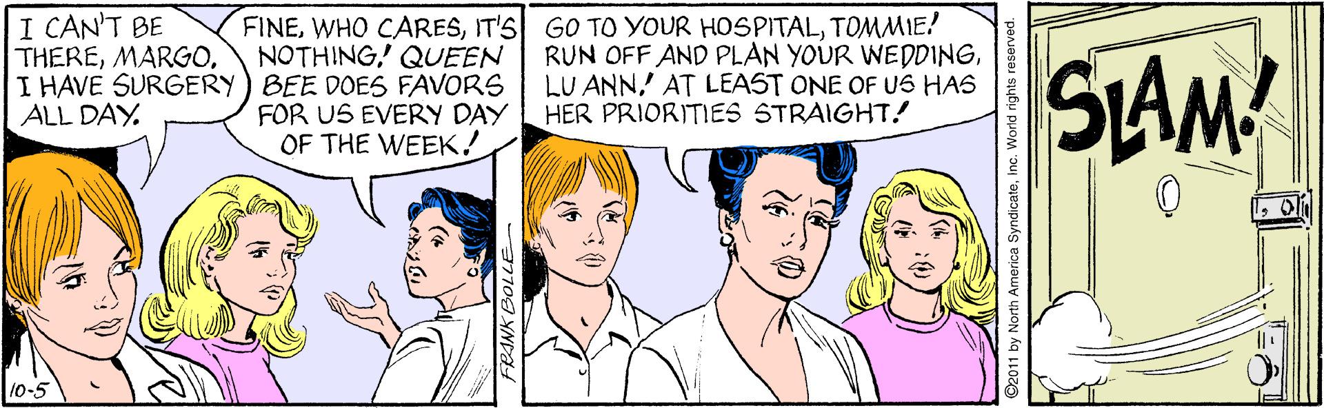 Cartoon OCR: I CAN'T BE THEREI HAVE SURGERY) BEE DOES FAVORS ALL DAY. FINETOMMIE? NOTHING' QUEEN RUN OFF AND PLAN YOUR WEDDINGAT LEAST ONE OF US HAS HER PRIORITIES STRAIGHT! SLAM FOR US EVERY DAY OF THE WEEK! 10-5 2011 by North America Syndicatei . World rights r I CAN'T BE THEREI HAVE SURGERY) BEE DOES FAVORS ALL DAY. FINEWHO CARESIT'S GO TO YOUR HOSPITALTOMMIE? NOTHING' QUEEN RUN OFF AND PLAN YOUR WEDDINGLU ANNAT LEAST ONE OF US HAS HER PRIORITIES STRAIGHT! SLAM FOR US EVERY DAY OF THE WEEK! 10-5 2011 by North America Syndicatei . World rights r