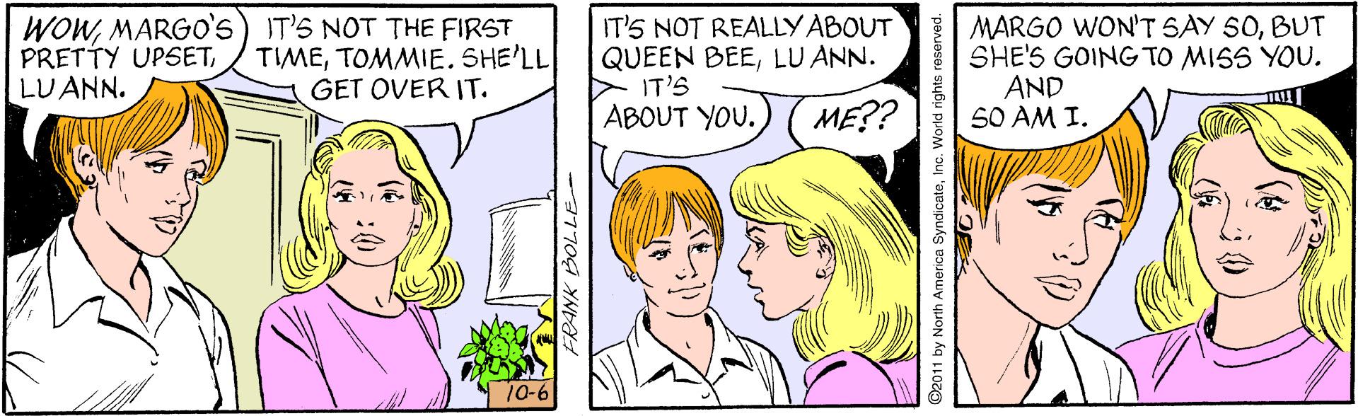 Organism OCR: WOWMARGO's) IT'S NOT THE FIRST PRETTY UPSETLUANN. IT'S NOT REALLYABOUT QUEEN BEELU ANN. IT'S MARGO WON'T SAY 50BUT SHE'S GOING TO MISS YOU. AND S0 AM I. TIMETOMMIE. SHE'LL GET OVER IT. ABOUT YOU. ME?? Ti 10-6 3170G YNDA by North America SyndicateInc. World rights r WOWMARGO's) IT'S NOT THE FIRST PRETTY UPSETLUANN. IT'S NOT REALLYABOUT QUEEN BEELU ANN. IT'S MARGO WON'T SAY 50BUT SHE'S GOING TO MISS YOU. AND S0 AM I. TIMETOMMIE. SHE'LL GET OVER IT. ABOUT YOU. ME?? Ti 10-6 3170G YNDA by North America SyndicateInc. World rights r