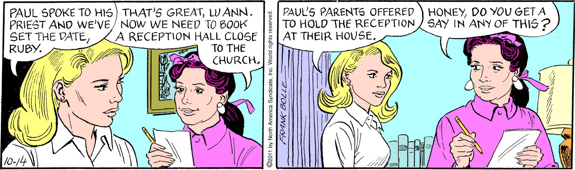 Line OCR: HONEYDO YOU GET A SAY IN ANY OF THIS? PAUL SPOKE TO HIS) THAT'S GREATLU ANN. PRIEST AND WE'VE/ NOW WE NEED TO BOOK A RECEPTION HALL CLOSE TO THE CHURCHPAUL'S PARENTS OFFERED TO HOLD THE RECEPTION AT THEIR HOUSERUBY. 10-14 O2011 by North America SyndicateInc. World rights e HONEYDO YOU GET A SAY IN ANY OF THIS? PAUL SPOKE TO HIS) THAT'S GREATLU ANN. PRIEST AND WE'VE/ NOW WE NEED TO BOOK A RECEPTION HALL CLOSE TO THE CHURCHPAUL'S PARENTS OFFERED TO HOLD THE RECEPTION AT THEIR HOUSESET THE DATERUBY. 10-14 O2011 by North America SyndicateInc. World rights e