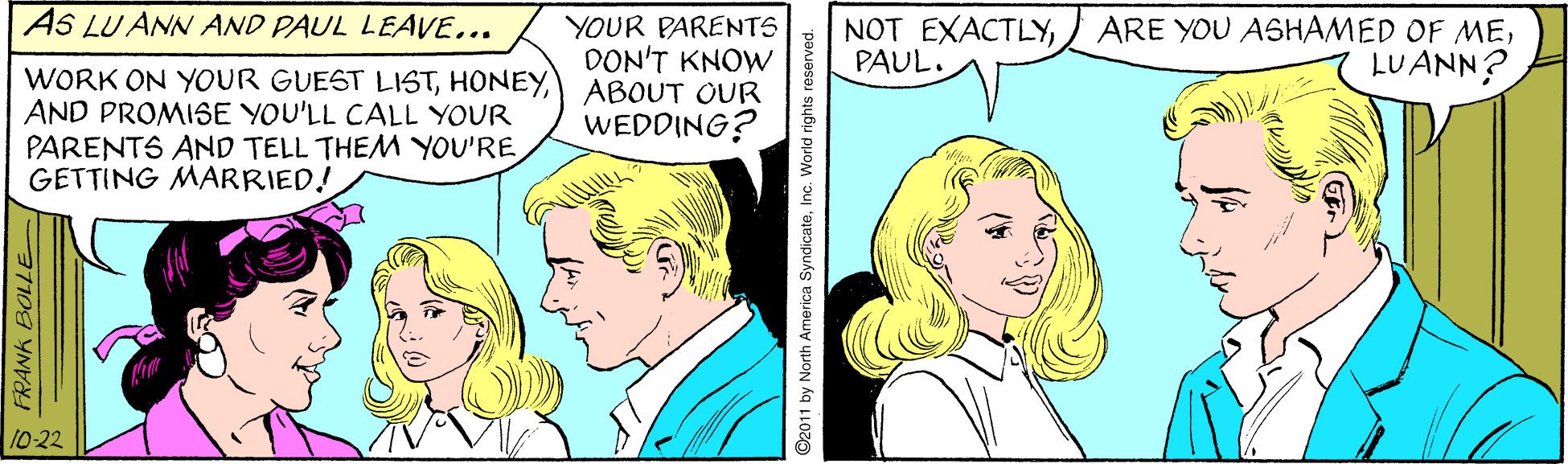 Cartoon OCR: AS LU ANN AND PAUL LEAVE... YOUR PARENTS DON'T KNOW ABOUT OUR WEDDING? NOT EXACTLYPAUL. LUANN? WORK ON YOUR GUEST LISTAND PROMISE YOU'LL CALL YOUR PARENTS AND TELL THEM YOU'RE GETTING MARRIED! 10-22 S FRANK BOLLE ©2011 by North America Syndic ateInc. World rights reserved. AS LU ANN AND PAUL LEAVE... YOUR PARENTS DON'T KNOW ABOUT OUR WEDDING? NOT EXACTLY) ARE YOU ASHAMED OF MEPAUL. LUANN? WORK ON YOUR GUEST LISTAND PROMISE YOU'LL CALL YOUR PARENTS AND TELL THEM YOU'RE GETTING MARRIED! 10-22 S FRANK BOLLE ©2011 by North America Syndic ateInc. World rights reserved.