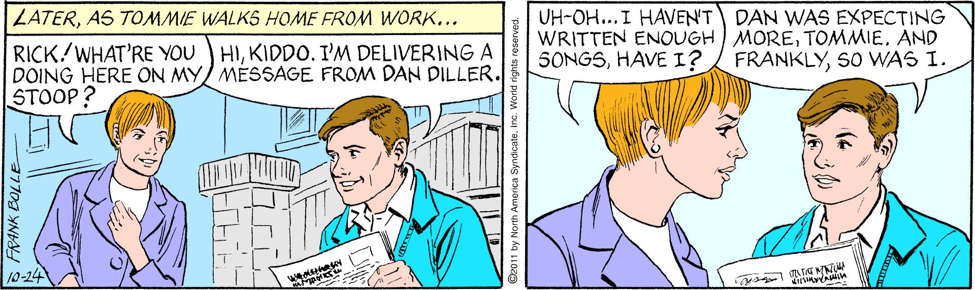 Fictional character OCR: UH-OH...I HAVENT DAN WAS EXPECTING WRITTEN ENOUGH MORETOMMIE. AND 5ONGSS0 WAS I. LATERAS TOMMIE WALKS HOME FROM WORK... RICK/WHAT'RE YOU HIKIDDO. I'M DELIVERING A DOING HERE ON MY/ MÉSSAGE FROM DAN DILLER. STOOP? 10-24 2011 by North America SyndicateInc. World rights reser UH-OH...I HAVENT DAN WAS EXPECTING WRITTEN ENOUGH MORETOMMIE. AND 5ONGSHAVE I? FRANKLYS0 WAS I. LATERAS TOMMIE WALKS HOME FROM WORK... RICK/WHAT'RE YOU HIKIDDO. I'M DELIVERING A DOING HERE ON MY/ MÉSSAGE FROM DAN DILLER. STOOP? 10-24 2011 by North America SyndicateInc. World rights reser
