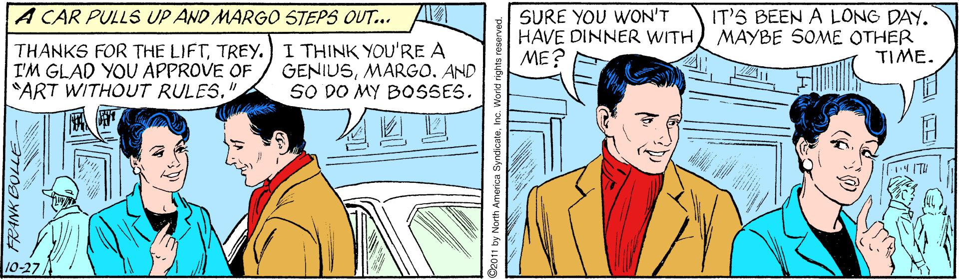 Line OCR: A CAR PULLS UP AND MARGO STEPS OUT... SURE YOU WON'T HAVE DINNER WITHME? IT'S BEEN A LONG DAY. MAYBE SOME OTHER TIME. THANKS FOR THE LIFTTREY.) I THINK YOU'RE A I'M GLAD YOU APPROVE OF "ART WITHOUT RULES." GENIUSAND SO DO MY BOSSES. ??? 10-27 FRANK BOLLE 02011 by North America SyndicateInc. World rights r A CAR PULLS UP AND MARGO STEPS OUT... SURE YOU WON'T HAVE DINNER WITHME? IT'S BEEN A LONG DAY. MAYBE SOME OTHER TIME. THANKS FOR THE LIFTTREY.) I THINK YOU'RE A I'M GLAD YOU APPROVE OF "ART WITHOUT RULES." GENIUSAND SO DO MY BOSSES. ? ? ? 10-27 FRANK BOLLE 02011 by North America SyndicateInc. World rights r