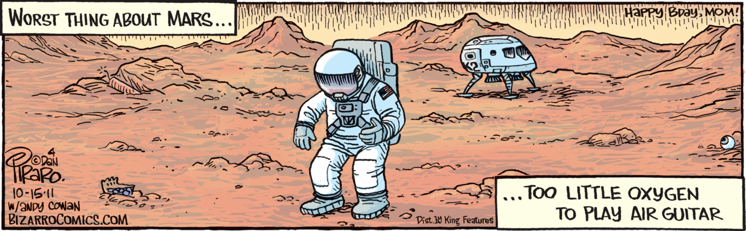 Publication OCR: WORST THING ABOUT MARS... ... TOO LITTLE OXYGEN TO PLAY AIR GUITAR l0-15-11 ?NDY w/ EowaN HaPpy BDayMOM! Dist. Y King Features BIZARROCOMICS.COM WORST THING ABOUT MARS... ... TOO LITTLE OXYGEN TO PLAY AIR GUITAR l0-15-11 ?NDY w/ EowaN HaPpy BDayMOM! Dist. Y King Features BIZARROCOMICS.COM