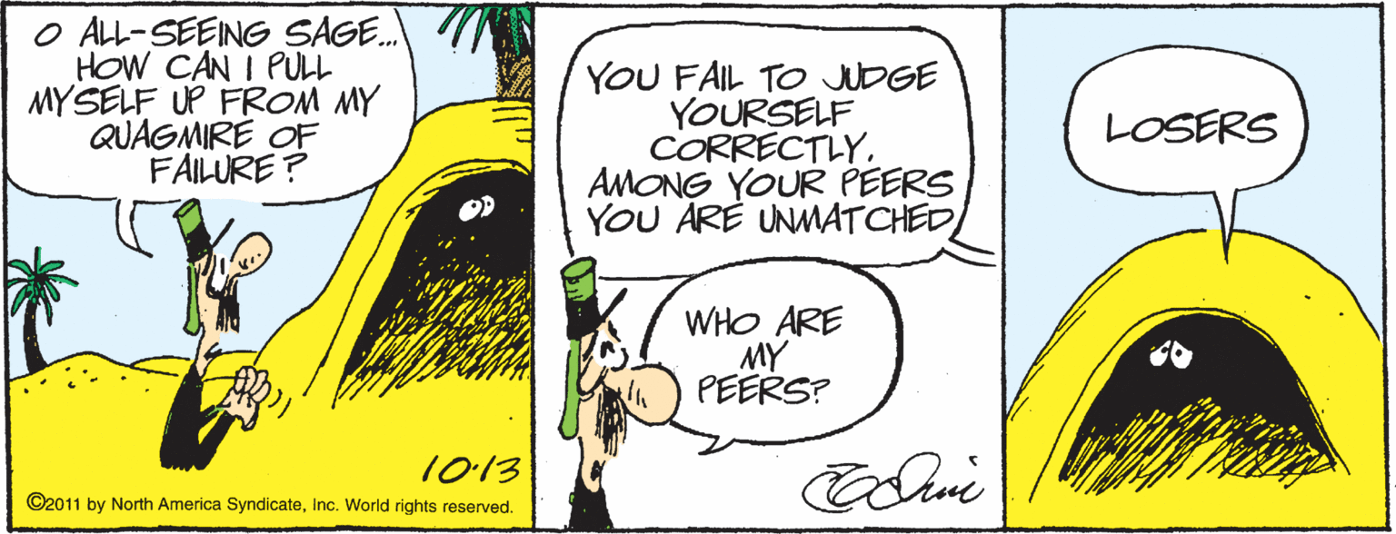 Drawing OCR: O ALL-SEENG SAGE. HOW CAN I PULL MYSELF UP FROM MY QUAGMIRE OF FAILURE ? YOU FAIL TO JUDGE YOURSELF CORRECTLY. AMONG YOUR PEERS YOU ARE UNMATCHED LOSERS WHO ARE MY PEERS? 1013 ©2011 by North America SyndicateInc. World rights reserved. O ALL-SEENG SAGE. HOW CAN I PULL MYSELF UP FROM MY QUAGMIRE OF FAILURE ? YOU FAIL TO JUDGE YOURSELF CORRECTLY. AMONG YOUR PEERS YOU ARE UNMATCHED LOSERS WHO ARE MY PEERS? 1013 ©2011 by North America SyndicateInc. World rights reserved.