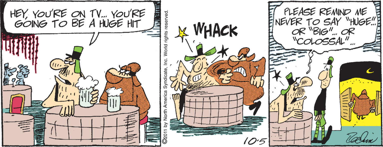 Drawing OCR: HEYYOU'RE ON TV. YOU'RE GONG TO BE A HUGE HIT WHACK PLEASE REMIND ME NEVER TO SAY "HUGE!! OR "BIG". OR "COLOSSAL". 10'5 ©2011 by North America SyndicateInc. World rights reserved. HEYYOU'RE ON TV. YOU'RE GONG TO BE A HUGE HIT WHACK PLEASE REMIND ME NEVER TO SAY "HUGE!! OR "BIG". OR "COLOSSAL". 10'5 ©2011 by North America SyndicateInc. World rights reserved.