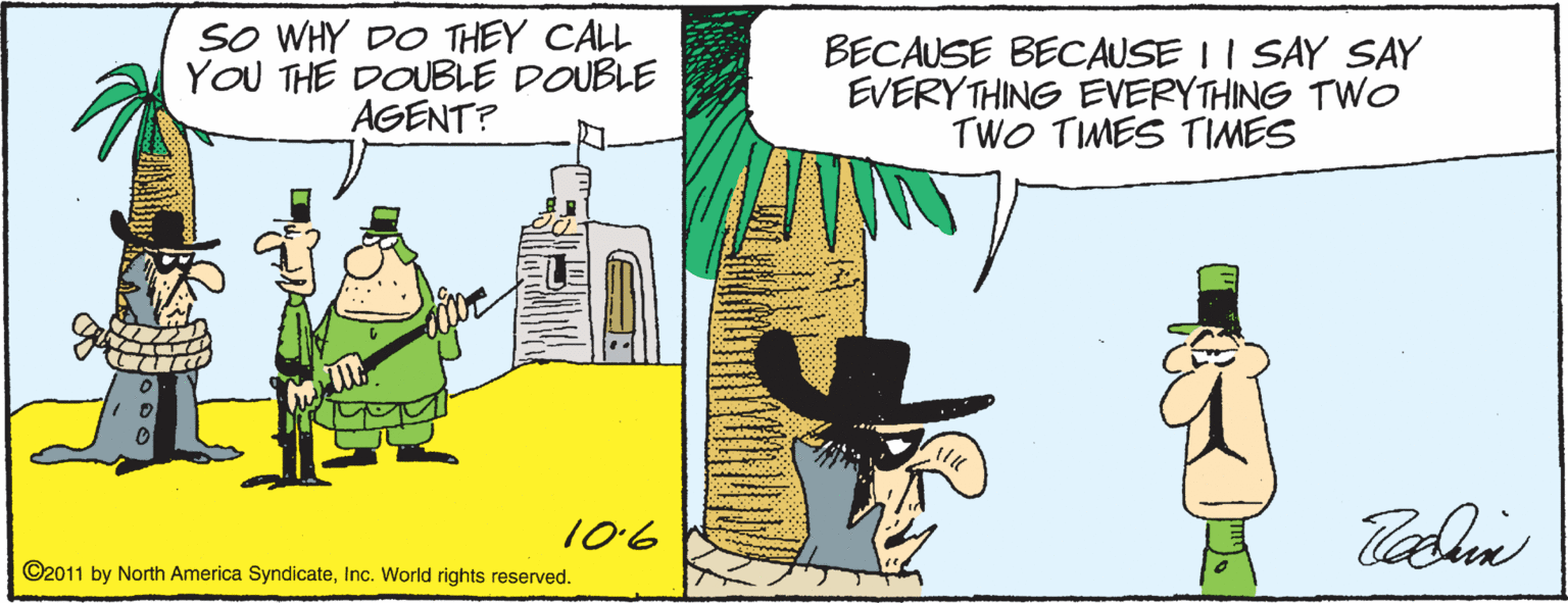Sharing OCR: SO WHY DO THEY CALL YOU THE DOUBLE DOUBLE AGENT? BECAUSE BECAUSE I I SAY SAY EVERYTHING EVERYTHING TWo TWO TIMES TIMES 106 ©2011 by North America SyndicateInc. World rights reserved. SO WHY DO THEY CALL YOU THE DOUBLE DOUBLE AGENT? BECAUSE BECAUSE I I SAY SAY EVERYTHING EVERYTHING TWo TWO TIMES TIMES 106 ©2011 by North America SyndicateInc. World rights reserved.