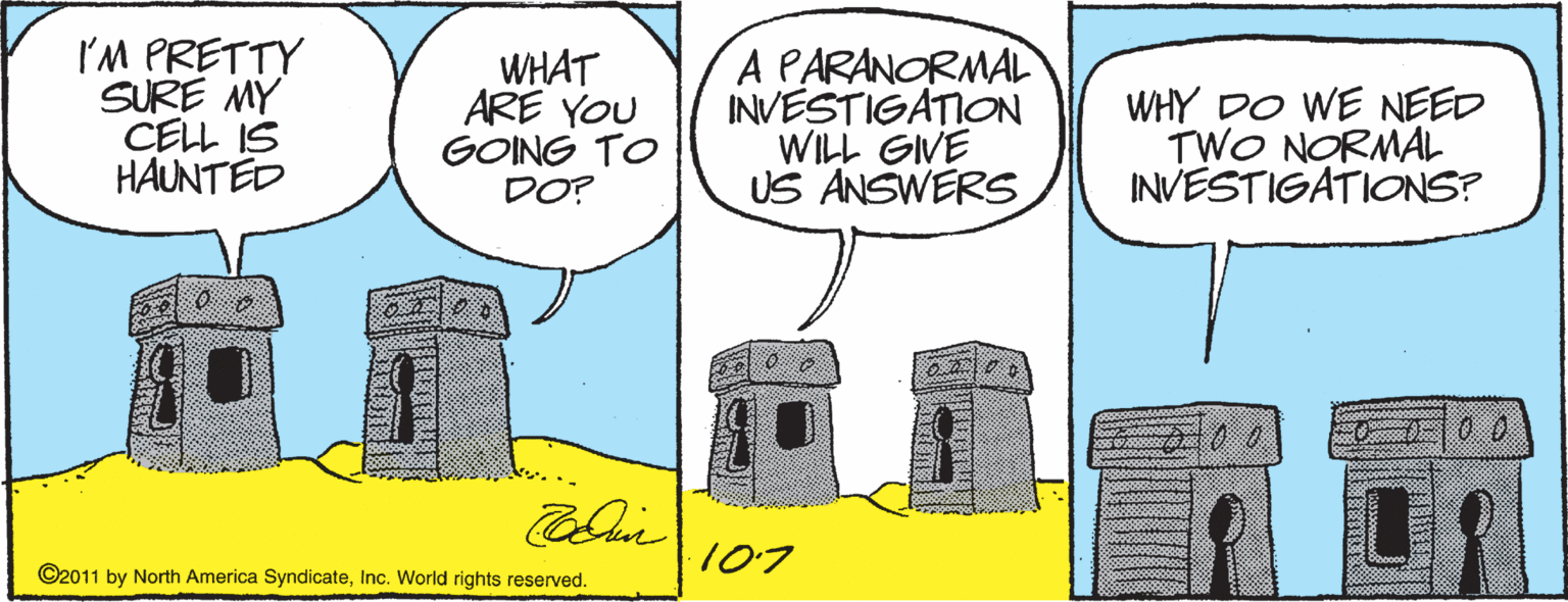 Cylinder OCR: I'M PRETTY SURE MY CELL IS HAUNTED WHAT ARE YOU GOING TO DO? A PARANORMAL INVESTIGATION WILL GIVE US ANSWERS WHY DO WE NEED TWO NORMAL INVESTIGATIONS? 107 ©2011 by North America SyndicateInc. World rights reserved. I'M PRETTY SURE MY CELL IS HAUNTED WHAT ARE YOU GOING TO DO? A PARANORMAL INVESTIGATION WILL GIVE US ANSWERS WHY DO WE NEED TWO NORMAL INVESTIGATIONS? 107 ©2011 by North America SyndicateInc. World rights reserved.