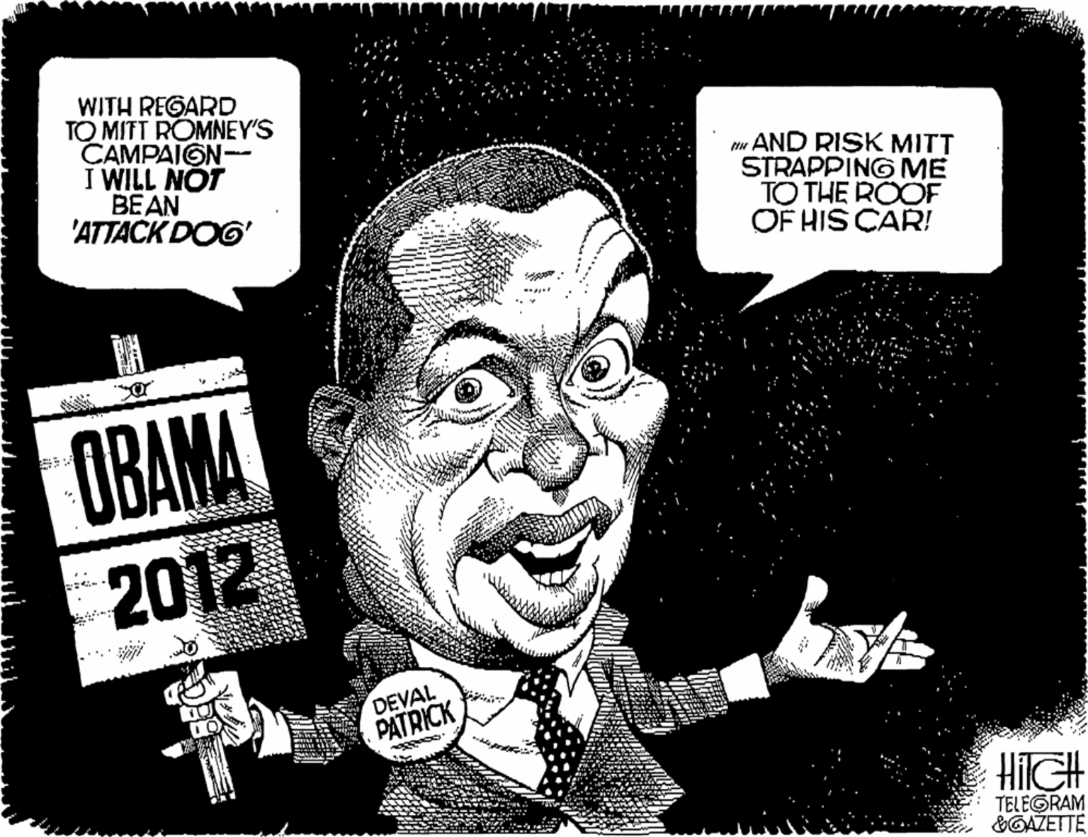Rectangle OCR: WITH REGARD TO MITT ROMNEY'S CAMPAIGN- I WILL NOT BEAN 'ATTACK DOG' mu AND RISK MITT STRAPPING ME TO THE ROOF OF HIS CAR! ? OBAMA 2012 DEVAL PATRICK HilGH TELEGRAM &GAZETTE WITH REGARD TO MITT ROMNEY'S CAMPAIGN- I WILL NOT BEAN 'ATTACK DOG' mu AND RISK MITT STRAPPING ME TO THE ROOF OF HIS CAR! ? OBAMA 2012 DEVAL PATRICK HilGH TELEGRAM &GAZETTE