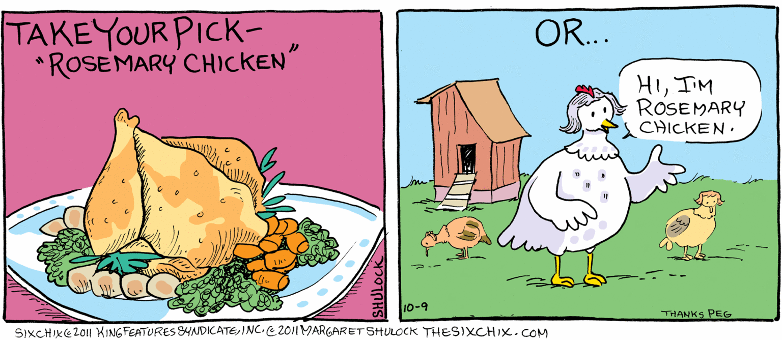 People in nature OCR: TAKEYOUR PICK- *ROSEMARY CHICKEN OR... HIIM ROSEMARY CHICKEN. 10-9 THANKS PEG SIXCHIKE2011 XINGFEATURES YNDICATEINC.C2011MARGARET SHULOCK THESIXCHIX.COM TAKEYOUR PICK- *ROSEMARY CHICKEN OR... HIIM ROSEMARY CHICKEN. 10-9 THANKS PEG SIXCHIKE2011 XINGFEATURES YNDICATEINC.C2011MARGARET SHULOCK THESIXCHIX.COM