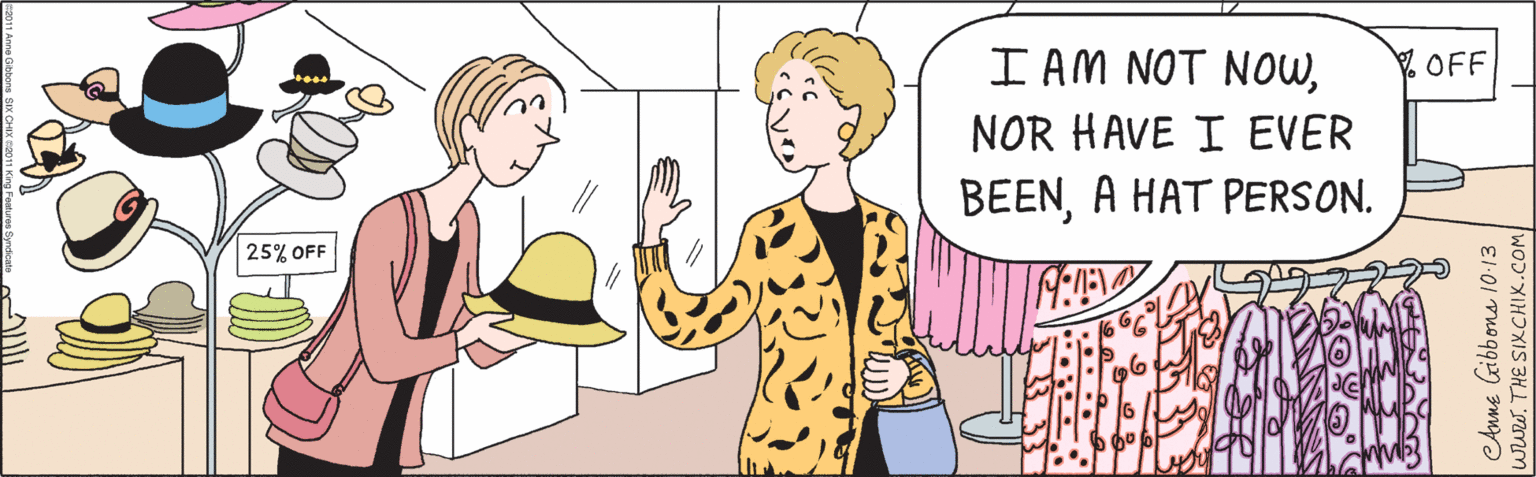 Conversation OCR: I AM NOT NOWNOR HAVE I EVER BEENA HAT PERSON. 25% OFF CAnne Gibbons l10-13 www.THE SIXCHIX.COM ©2011 Anne Gibbons SIX CHIX ©2011 King Features Syndiçate I AM NOT NOWNOR HAVE I EVER BEENA HAT PERSON. 25% OFF CAnne Gibbons l10-13 www.THE SIXCHIX.COM ©2011 Anne Gibbons SIX CHIX ©2011 King Features Syndiçate