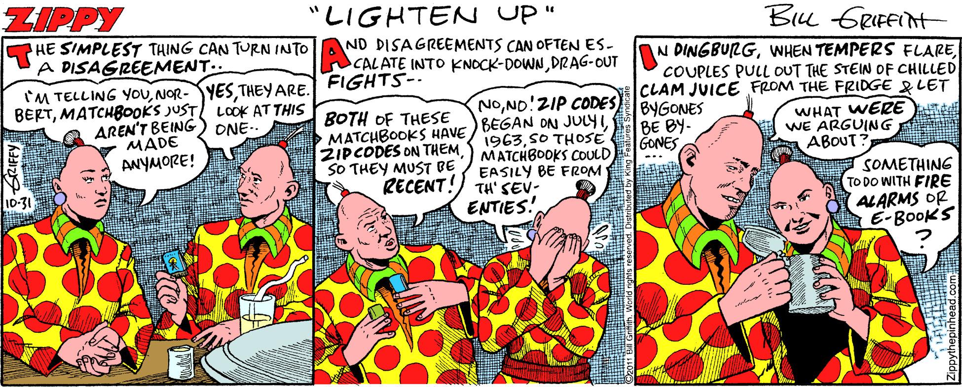 Fictional character OCR: ZIPPY HE SIMPLEST THING CAN TURN INTO A DISAGREEMENT.. "LIGHTEN UP" Bu GRIFEInt ND DISAGREEMENTS CAN OFTEN ES- CALATE INTO KNOCK-DOWN DRAG-OUT N DINGBULGWHEN TEMPERS FLARE FIGHTS-- IM TELLING YOUTHEY ARE. BERTMATCH800KS JUST LCOK AT THIS AREN'T BEING MADE ANYMORE! NONO!ZIP CODES MATCHBOOKS HAVE ) BEGAN ON JULYICOUPLES PULL OUT THE STEIN OF CHILLED CLAM JUICE FROM THE FRIDGE &LET BYGONES BE BY- GONES ONE-. BOTH OF THESE ZIPCODES ON THEM SO THEY MUST BE 1963SO THOSE MATCHBOOKS COULDEASILY BE FROM WHAT WERE WE ARGUING ABOUT? ... RECENT!) TH' SEV- ENTIES! SOMETHING TO DO WITH FIRE ALARMS OR E-BOOKS 10-31 ZIPPY HE SIMPLEST THING CAN TURN INTO A DISAGREEMENT.. "LIGHTEN UP" Bu GRIFEInt ND DISAGREEMENTS CAN OFTEN ES- CALATE INTO KNOCK-DOWN DRAG-OUT N DINGBULGWHEN TEMPERS FLARE FIGHTS-- IM TELLING YOUTHEY ARE. BERTMATCH800KS JUST LCOK AT THIS AREN'T BEING MADE ANYMORE! NONO!ZIP CODES MATCHBOOKS HAVE ) BEGAN ON JULYICOUPLES PULL OUT THE STEIN OF CHILLED CLAM JUICE FROM THE FRIDGE &LET BYGONES BE BY- GONES ONE-. BOTH OF THESE ZIPCODES ON THEM SO THEY MUST BE 1963SO THOSE MATCHBOOKS COULDEASILY BE FROM WHAT WERE WE ARGUING ABOUT? ... RECENT!) TH' SEV- ENTIES! SOMETHING TO DO WITH FIRE ALARMS OR E-BOOKS 10-31