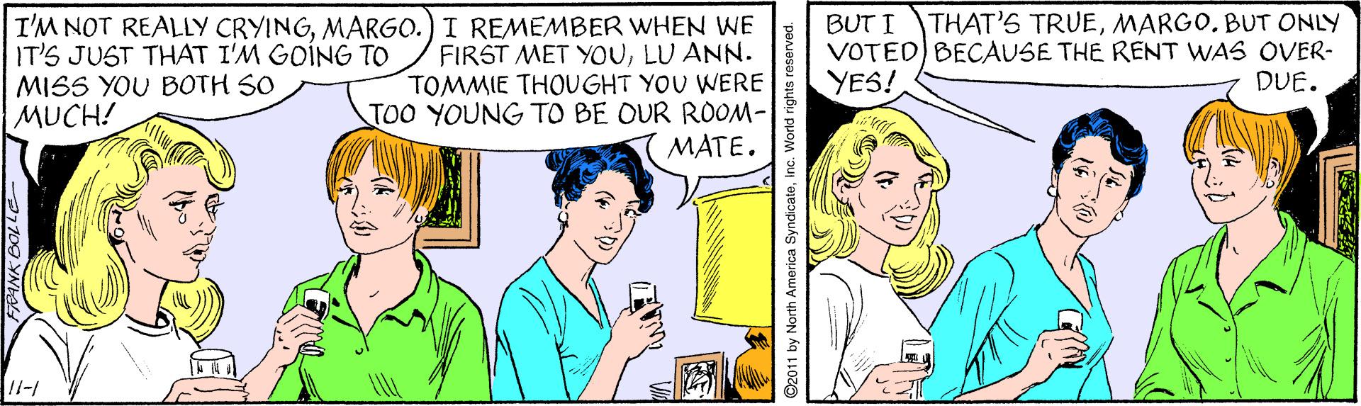Font OCR: THAT'S TRUEMARGO. BUT ONLY IT'S JUST THAT I'M GOING TO MISS YOU BOTH SO MUCH! I'M NOT REALLY CRYINGMARGO.) I REMEMBER WHEN WE FIRST MET YOULU ANN. TOMMIE THOUGHT YOU WERE TOO YOUNG TO BE OUR ROOM- MATE. BUT I VOTED) BECAUSE THE RENT WAS OVER- YES! DUE. 2011 by North America SyndicateInc. World rights re THAT'S TRUEMARGO. BUT ONLY IT'S JUST THAT I'M GOING TO MISS YOU BOTH SO MUCH! I'M NOT REALLY CRYINGMARGO.) I REMEMBER WHEN WE FIRST MET YOULU ANN. TOMMIE THOUGHT YOU WERE TOO YOUNG TO BE OUR ROOM- MATE. BUT I VOTED) BECAUSE THE RENT WAS OVER- YES! DUE. 2011 by North America SyndicateInc. World rights re