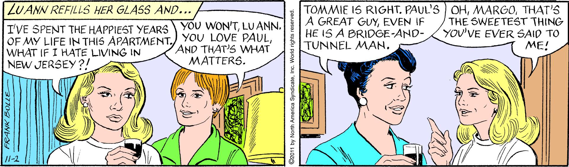 Parallel OCR: LUANN REFILLS HER GLASS AND... TOMMIE 1S RIGHTTHAT'S A GREAT GUYEVEN IF HE IS A BRIDGE-AND- TUNNEL MANTHE SWEETEST THING YOU'VE EVER SAID TO ME! YOU WON'TI'VE SPENT THE HAPPIEST YEARS OF MY LIFE IN THIS APARTMENTWHAT IF I HATE LIVING IN NEW JERSEY?! AND THAT'S WHAT MATTERS. /1-2 ©2011 by North America SyndicateInc. World rights reserved. LUANN REFILLS HER GLASS AND... TOMMIE 1S RIGHTPAUL'S OHTHAT'S A GREAT GUYEVEN IF HE IS A BRIDGE-AND- TUNNEL MANTHE SWEETEST THING YOU'VE EVER SAID TO ME! YOU WON'TI'VE SPENT THE HAPPIEST YEARS OF MY LIFE IN THIS APARTMENTYOU LOVE PAULWHAT IF I HATE LIVING IN NEW JERSEY?! AND THAT'S WHAT MATTERS. /1-2 ©2011 by North America SyndicateInc. World rights reserved.
