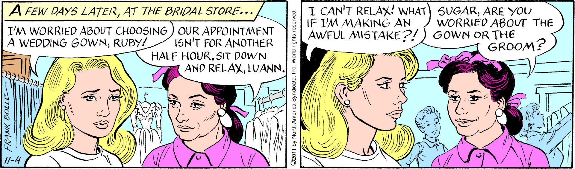 Organism OCR: A FEW DAYS LATERAT THE BRIDAL STORE... I CAN'T RELAX! WHAT) SUGARARE YOU WORRIED ABOUT THE IF I'M MAKING AN I'M WORRIED ABOUT CHOOSING ) OUR APPOINTMENT ISN'T FOR ANOTHER HALF HOUR.SIT DOWN AND RELAXLUANN. AWFUL MISTAKE?!) GOWN OR THE GROOM? A WEDDING GOWNRUBY! 11-4 FRANK BOLLE 30 ©2011 by North America SyndicateInc. World rights reserved. A FEW DAYS LATERAT THE BRIDAL STORE... I CAN'T RELAX! WHAT) SUGARARE YOU WORRIED ABOUT THE IF I'M MAKING AN I'M WORRIED ABOUT CHOOSING ) OUR APPOINTMENT ISN'T FOR ANOTHER HALF HOUR.SIT DOWN AND RELAXLUANN. AWFUL MISTAKE?!) GOWN OR THE GROOM? A WEDDING GOWNRUBY! 11-4 FRANK BOLLE 30 ©2011 by North America SyndicateInc. World rights reserved.