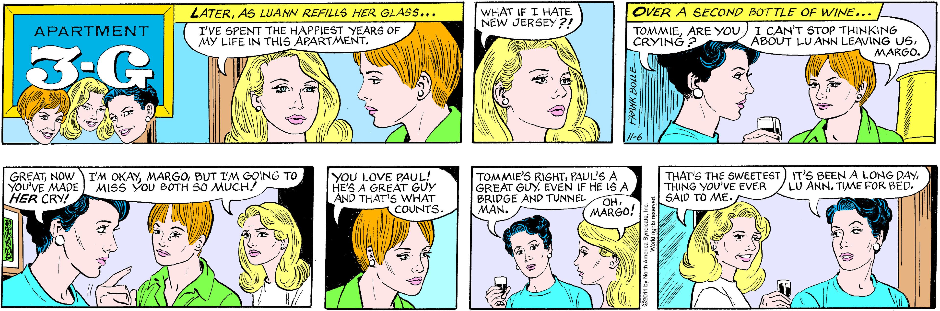 Cartoon OCR: LATERAS LUANN REFILLS HER GLAS.... WHAT IF I HATE NEW JERSEY ?! I'VE SPENT THE HAPPIEST YEARS OF MY LIFE IN THIS APARTMENT. APARTMENT 3-G GREATNOW YOU'VE MADE HER CRY! I'M OKAYBUT I'M GOING TO MISS YOU BOTH SO MUCH! OVER A SECOND BOTTLE OF WINE... TOMMIEARE YOU) I CAN'T STOP THINKING ABOUT LUANN LEAVING USMARGO. CRYING ? l-6 YOU LOVE PAUL! HE'S A GREAT GUY AND THAT'S WHAT COUNTS. TOMMIE'S RIGHTPAUL'S A GREAT GUY. EVEN IF HE 1SA BRIDGE AND TUNNEL MAN. THAT'S THE SWEETEST) IT'S BEEN A LONG DAYTHING YOU'VE EVER SAID TO ME. LU ANN. TIME FOR BED. OHMARGO! FANK BOLE LATERAS LUANN REFILLS HER GLAS.... WHAT IF I HATE NEW JERSEY ?! I'VE SPENT THE HAPPIEST YEARS OF MY LIFE IN THIS APARTMENT. APARTMENT 3-G GREATNOW YOU'VE MADE HER CRY! I'M OKAYBUT I'M GOING TO MISS YOU BOTH SO MUCH! OVER A SECOND BOTTLE OF WINE... TOMMIEARE YOU) I CAN'T STOP THINKING ABOUT LUANN LEAVING USMARGO. CRYING ? l-6 YOU LOVE PAUL! HE'S A GREAT GUY AND THAT'S WHAT COUNTS. TOMMIE'S RIGHTPAUL'S A GREAT GUY. EVEN IF HE 1SA BRIDGE AND TUNNEL MAN. THAT'S THE SWEETEST) IT'S BEEN A LONG DAYTHING YOU'VE EVER SAID TO ME. LU ANN. TIME FOR BED. OHMARGO! FANK BOLE