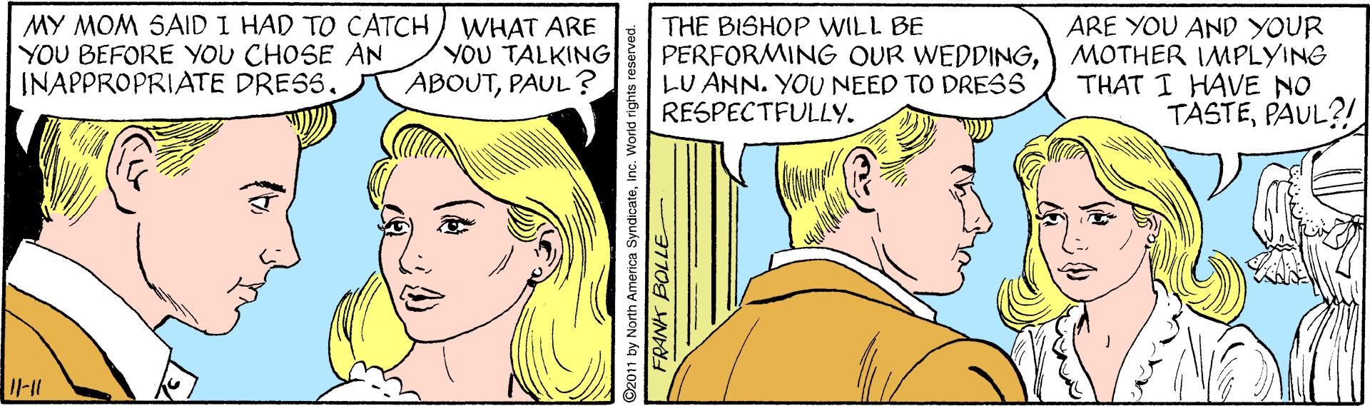 Sharing OCR: MY MOM SAID I HAD TO CATCH) WHAT ARE YOU BEFORE YOU CHOSE AN INAPPROPRIATE DRESSARE YOU AND YOUR YOU TALKING ABOUTPAUL ? THE BISHOP WILL BE PERFORMING OUR WEDDINGMOTHER IMPLYING LU ANN. YOU NEED TO DRESS RESPECTFULLY. THAT I HAVE NO TASTEPAUL?! I1-11 2011 by North America SyndicateInc. W FRANK BOLLE MY MOM SAID I HAD TO CATCH) WHAT ARE YOU BEFORE YOU CHOSE AN INAPPROPRIATE DRESSARE YOU AND YOUR YOU TALKING ABOUTPAUL ? THE BISHOP WILL BE PERFORMING OUR WEDDINGMOTHER IMPLYING LU ANN. YOU NEED TO DRESS RESPECTFULLY. THAT I HAVE NO TASTEPAUL?! I1-11 2011 by North America SyndicateInc. W FRANK BOLLE