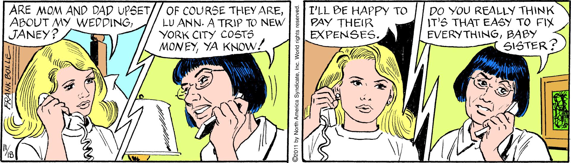 Sharing OCR: ARE MOM AND DAD UPSET ABOUT MY WEDDINGJANEY? OF COURSE THEY ARELU ANN. A TRIP TO NEW YORK CITY COSTS MONEYYA KNOW: I'LL BE HAPPY TO PAY THEIR EXPENSES. DO YOU REALLY THINK IT'S THAT EASY TO FIX EVERYTHINGBABY SISTER? RANK BOLLE 92011 by North America SyndicateInc. World righ ARE MOM AND DAD UPSET ABOUT MY WEDDINGJANEY? OF COURSE THEY ARELU ANN. A TRIP TO NEW YORK CITY COSTS MONEYYA KNOW: I'LL BE HAPPY TO PAY THEIR EXPENSES. DO YOU REALLY THINK IT'S THAT EASY TO FIX EVERYTHINGBABY SISTER? RANK BOLLE 92011 by North America SyndicateInc. World righ