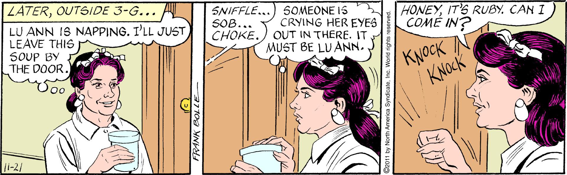 Gesture OCR: LATEROUTSIDE 3-G... LU ANN IS NAPPING. I'LL JUST LEAVE THIS SOUP BY THE DOOR. SNIFFLE...) SOMEONE IS CRYING HER EYES OUT IN THERE. IT MUST BE LUANN.IT'S RUBY. CAN I COMÉ IN? SOB... CHOKE. KNOCK N KNOCK 11-21 FRANK BOL ©2011 by N America SyndicateIn LATEROUTSIDE 3-G... LU ANN IS NAPPING. I'LL JUST LEAVE THIS SOUP BY THE DOOR. SNIFFLE...) SOMEONE IS CRYING HER EYES OUT IN THERE. IT MUST BE LUANN.IT'S RUBY. CAN I COMÉ IN? SOB... CHOKE. KNOCK N KNOCK 11-21 FRANK BOL ©2011 by N America Syndicate