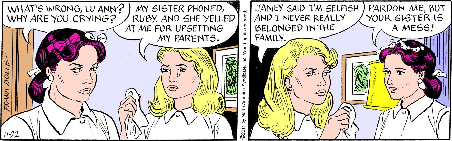 Happy OCR: WHAT'S WRONGRUBY. AND SHE YELLED AT ME FOR UPSETTING MY PARENTS. JANEY SAID I'M SELFISH ) PARDON MEBUT AND I NEVER REALLY BELONGED IN THE FAMILY. YOUR SISTER 1S A MESS! WHY ARE YOU CRYING? 11-22 O2011 by North America Syndicateinc. World rights reserve WHAT'S WRONGLU ANN? ) MY SISTER PHONEDRUBY. AND SHE YELLED AT ME FOR UPSETTING MY PARENTS. JANEY SAID I'M SELFISH ) PARDON MEBUT AND I NEVER REALLY BELONGED IN THE FAMILY. YOUR SISTER 1S A MESS! WHY ARE YOU CRYING? 11-22 O2011 by North America Syndicateinc. World rights reserve