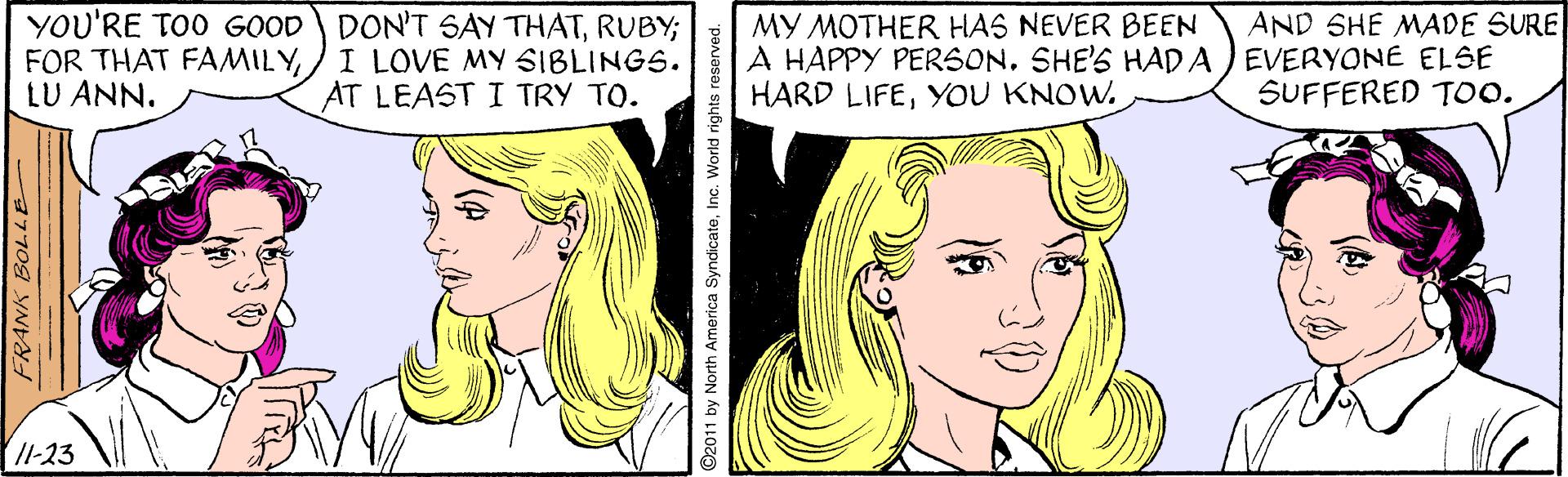 Facial expression OCR: YOU'RE TOO GOOD DON'T SAY THATRUBY; FOR THAT FAMILYLU ANN. AND SHE MADE SURE I LOVE MY SIBLINGS. AT LEAST I TRY TO. MY MOTHER HAS NEVER BEEN A HAPPY PERSONSHE'S HAD A ) EVERYONE ELSE HARD LIFEYOU KNOW. SUFFERED T0. Il-23 7709 YND ©2011 by North America SyndicateInc. World rights reserved. YOU'RE TOO GOOD DON'T SAY THATRUBY; FOR THAT FAMILYLU ANN. AND SHE MADE SURE I LOVE MY SIBLINGS. AT LEAST I TRY TO. MY MOTHER HAS NEVER BEEN A HAPPY PERSONSHE'S HAD A ) EVERYONE ELSE HARD LIFEYOU KNOW. SUFFERED T0. Il-23 7709 YND ©2011 by North America SyndicateInc. World rights reserved.