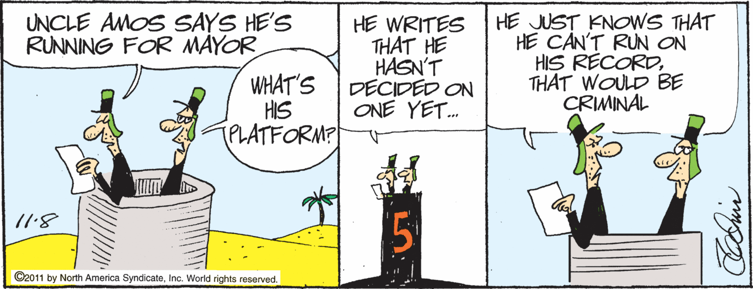 Fiction OCR: HE JUST KNOWS THAT HE CAN'T RUN ON HIS RECORDTHAT WOULD BE CRIMINAL UNCLE AMOS SAYS HE'S RUNNING FOR MAYOR HE WRITES THAT HE HASN'T DECIDED ON ONE YET. WHAT'S HIS TPLATFORM? /1.8 ©2011 by North America SyndicateInc. World rights reserved. HE JUST KNOWS THAT HE CAN'T RUN ON HIS RECORDTHAT WOULD BE CRIMINAL UNCLE AMOS SAYS HE'S RUNNING FOR MAYOR HE WRITES THAT HE HASN'T DECIDED ON ONE YET. WHAT'S HIS TPLATFORM? /1.8 ©2011 by North America SyndicateInc. World rights reserved.