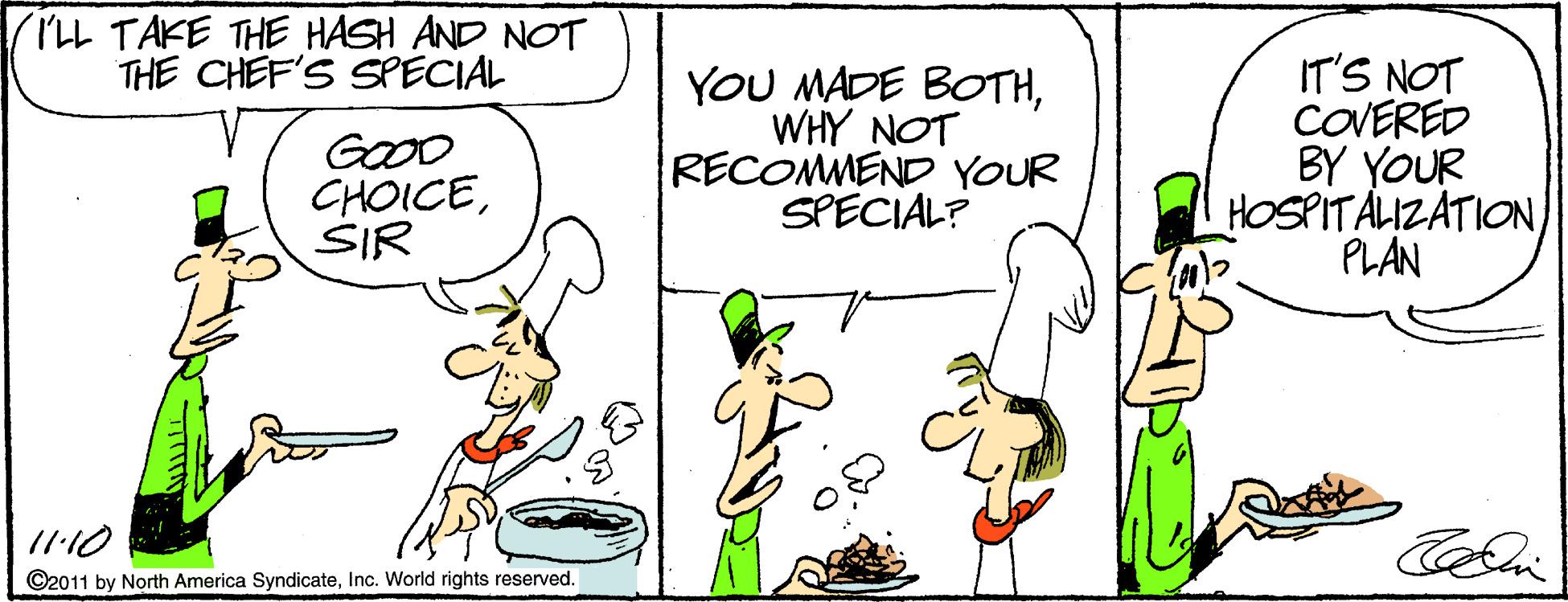 Graphics OCR: (ILL TAKE THE HASH AND NOT THE CHEF'S SPECIAL GOOD CHOICESIR YOU MADE BOTHWHY NOT RECOMMEND YOUR SPECIAL? IT'S NOT COVERED BY YOUR HOSPITALIZATION PLAN 1110 ©2011 by North America SyndicateInc. World rights reserved. (ILL TAKE THE HASH AND NOT THE CHEF'S SPECIAL GOOD CHOICESIR YOU MADE BOTHWHY NOT RECOMMEND YOUR SPECIAL? IT'S NOT COVERED BY YOUR HOSPITALIZATION PLAN 1110 ©2011 by North America SyndicateInc. World rights reserved.