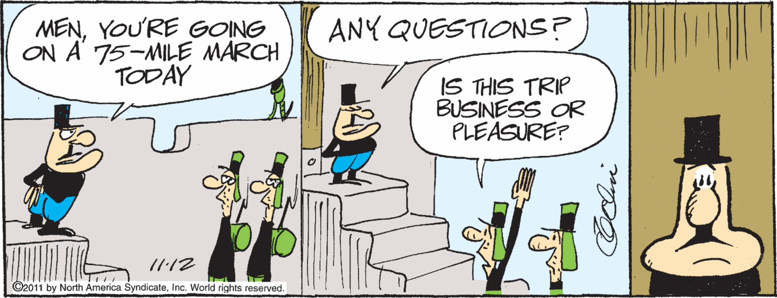 Humour OCR: ANY QUESTIONS? MENYOU'RE GONG ON A 75-MILE MARCH TODAY IS THIS TRIP BUSINESS OR PLEASURE? /1:12 ©2011 by North America SyndicateInc. World rights reserved. ANY QUESTIONS? MENYOU'RE GONG ON A 75-MILE MARCH TODAY IS THIS TRIP BUSINESS OR PLEASURE? /1:12 ©2011 by North America SyndicateInc. World rights reserved.