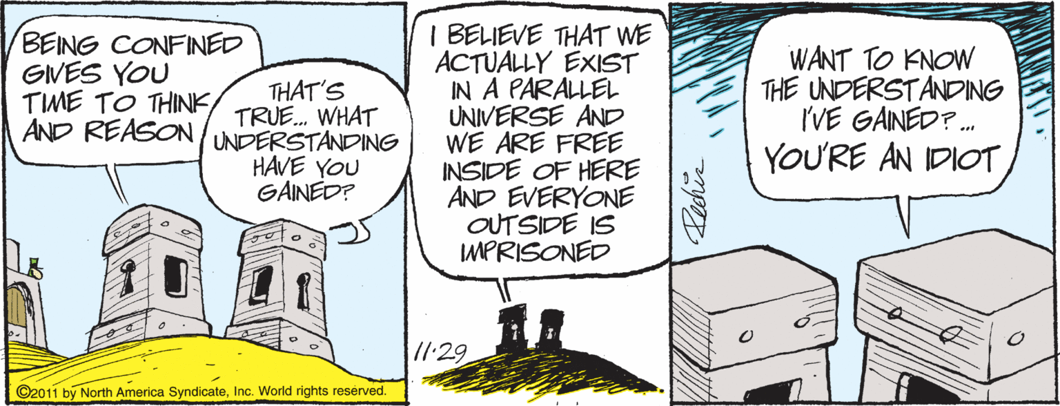 Ink OCR: I BELIEVE THAT WE ACTUALLY EXIST IN A PARALLEL UNIVERSE AND WE ARE FREE INSIDE OF HERE AND EVERYONE OUTSIDE IS MPRISONED BEING CONFINED GIVES YOU TIME TO THINK AND REASON THAT'S TRUE. WHAT UNDERSTANDING HAVE YOU GAINED? WANT TO KNOW THE UNDERSTANDING IVE GAINED?. YOU'RE AN IDIOT/1.29 ©2011 by North America SyndicateInc. World rights resérved. Dechia I BELIEVE THAT WE ACTUALLY EXIST IN A PARALLEL UNIVERSE AND WE ARE FREE INSIDE OF HERE AND EVERYONE OUTSIDE IS MPRISONED BEING CONFINED GIVES YOU TIME TO THINK AND REASON THAT'S TRUE. WHAT UNDERSTANDING HAVE YOU GAINED? WANT TO KNOW THE UNDERSTANDING IVE GAINED?. YOU'RE AN IDIOT/1.29 ©2011 by North America SyndicateInc. World rights resérved. Dechia