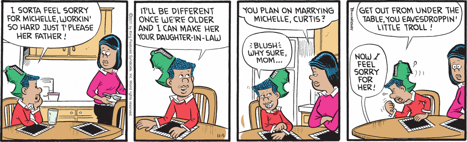 Conversation OCR: I SORTA FEEL SORRY FOR MICHELLEWORKIN' SO HARD JUST T'PLEASE HER FATHER ! IT'LL BE DIFFERENT ONCE WE'RE OLDER AND I CAN MAKE HER YOUR DAUGHTER-IN-LAW YOU PLAN ON MARRYING MICHELLECURTIS? GET OUT FROM UNDER THE TABLEYOU EAVESDROPPIN' LITTLE TROLL ! :BLUSH: WHY SUREMOM... NOW I FEEL SORRY FOR HER! II-5 I SORTA FEEL SORRY FOR MICHELLEWORKIN' SO HARD JUST T'PLEASE HER FATHER ! IT'LL BE DIFFERENT ONCE WE'RE OLDER AND I CAN MAKE HER YOUR DAUGHTER-IN-LAW YOU PLAN ON MARRYING MICHELLECURTIS? GET OUT FROM UNDER THE TABLEYOU EAVESDROPPIN' LITTLE TROLL ! :BLUSH: WHY SUREMOM... NOW I FEEL SORRY FOR HER! II-5