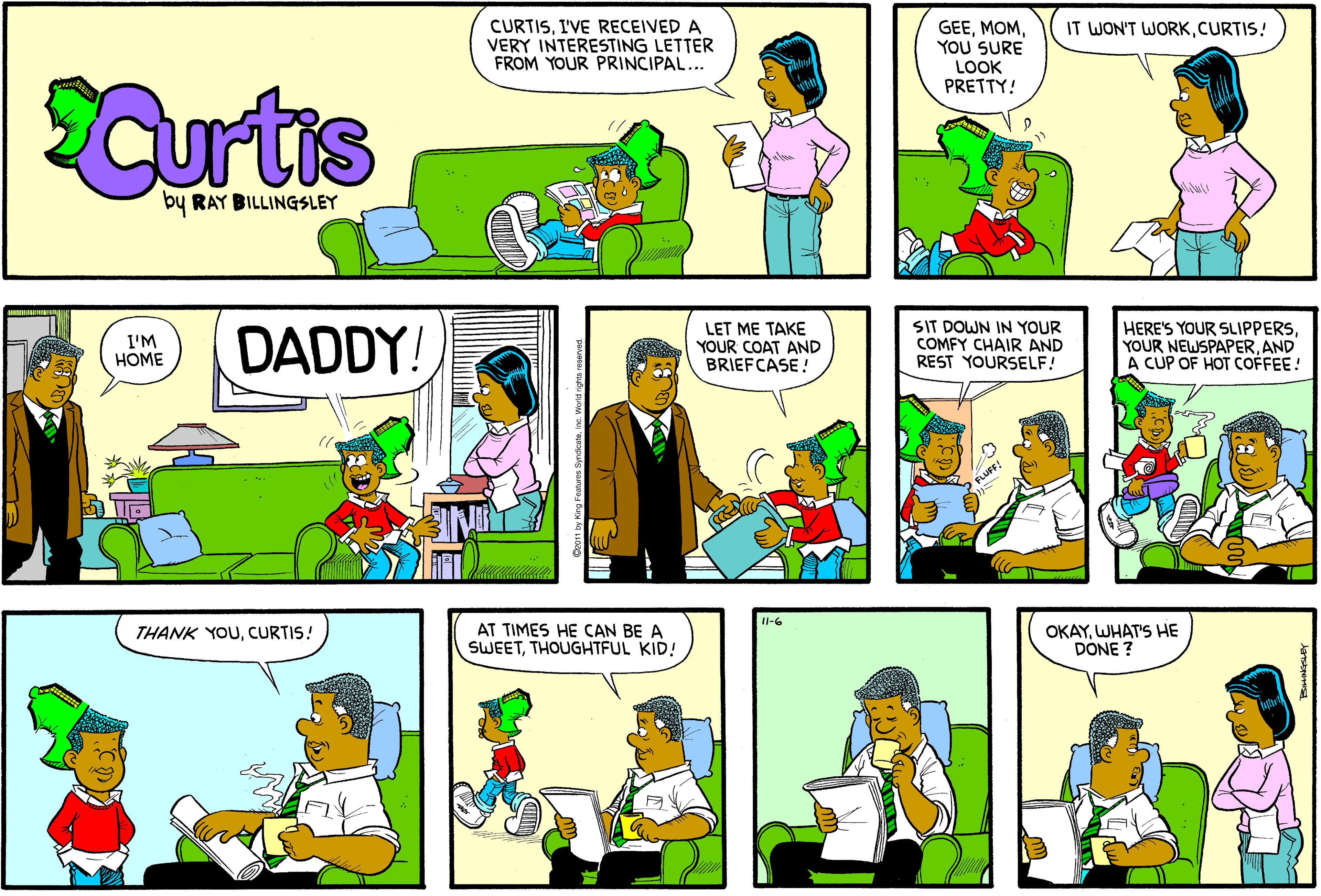 Fiction OCR: CURTISI'VE RECEIVED A VERY INTERESTING LETTER FROM YOUR PRINCIPAL... GEEYOU SURE LOOK PRETTY! IT WON'T WORKCURTIS! SCurtis by RAY BILLINGSLEY DADDY! LET ME TAKE YOUR COAT AND BRIEFCASE! SIT DOWN IN YOUR COMFY CHAIR AND REST YOURSELF! HERE'S YOUR SLIPPERSAND A CUP OF HOT COFFEE! I'M HOME 11-6 AT TIMES HE CAN BE A SWEETTHOUGHTFUL KID! OKAYWHAT'S HE DONE ? THANK YOUCURTIS! CURTISI'VE RECEIVED A VERY INTERESTING LETTER FROM YOUR PRINCIPAL... GEEYOU SURE LOOK PRETTY! IT WON'T WORKCURTIS! SCurtis by RAY BILLINGSLEY DADDY! LET ME TAKE YOUR COAT AND BRIEFCASE! SIT DOWN IN YOUR COMFY CHAIR AND REST YOURSELF! HERE'S YOUR SLIPPERSYOUR NEWSPAPERAND A CUP OF HOT COFFEE! I'M HOME 11-6 AT TIMES HE CAN BE A SWEETTHOUGHTFUL KID! OKAYWHAT'S HE DONE ? THANK YOU